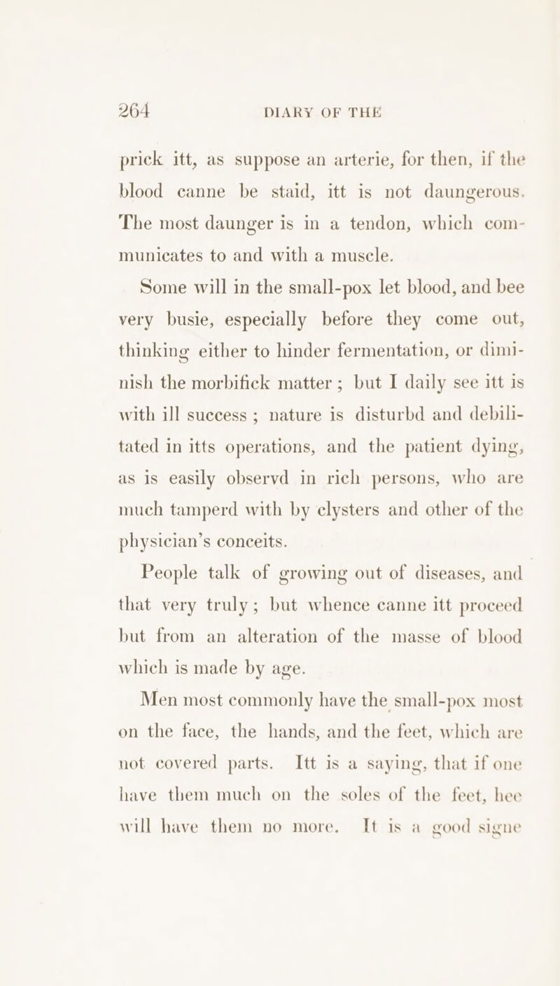 prick itt, as suppose an arterie, for then, if the blood canne be staid, itt is not daungerous. The most daunger is in a tendon, which com- municates to and with a muscle. Some will in the small-pox let blood, and bee very busie, especially before they come out, thinking either to hinder fermentation, or dimi- nish the morbifick matter ; but I daily see itt is with ill success ; nature is disturbd and debili- tated in itts operations, and the patient dying, as is easily observd in rich persons, who are much tamperd with by clysters and other of the physician’s conceits. People talk of growing out of diseases, and | that very truly; but whence canne itt proceed but from an alteration of the masse of blood which is made by age. Men most commonly have the small-pox most on the face, the hands, and the feet, which are not covered parts. Itt is a saying, that if one have them much on the soles of the feet, hee will have them no more. It is a good signe