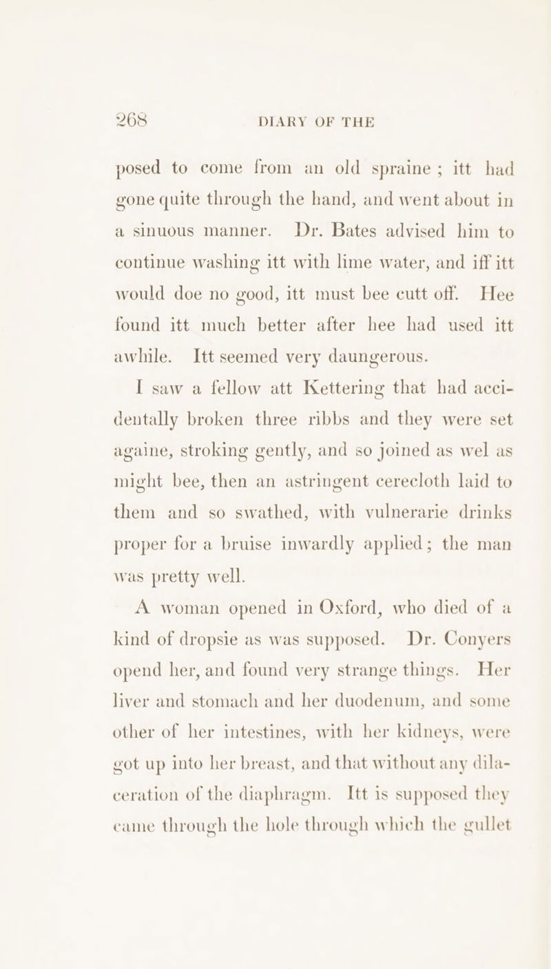 posed to come from an old spraine ; itt had gone quite through the hand, and went about in a sinuous manner. Dr. Bates advised him to continue washing itt with lime water, and iff itt would doe no good, itt must bee cutt off. Hee found itt much better after hee had used itt awhile. Itt seemed very daungerous. I saw a fellow att Kettering that had acci- dentally broken three ribbs and they were set againe, stroking gently, and so joined as wel as might bee, then an astringent cerecloth laid to them and so swathed, with vulnerarie drinks proper for a bruise inwardly applied; the man was pretty well. A woman opened in Oxford, who died of a kind of dropsie as was supposed. Dr. Conyers opend her, and found very strange things. Her liver and stomach and her duodenum, and some other of her intestines, with her kidneys, were got up into her breast, and that without any dila- ceration of the diaphragm. Itt is supposed they cane through the hole through which the gullet