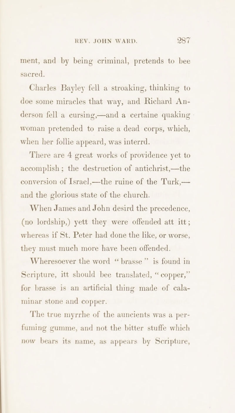 ment, and by being criminal, pretends to bee sacred. Charles Bayley fell a stroaking, thinking to doe some miracles that way, and Richard An- derson fell a cursing,—and a certaine quaking woman pretended to raise a dead corps, which, when her follie appeard, was interrd. There are 4 great works of providence yet to accomplish ; the destruction of antichrist,—the conversion of Israel,—the ruine of the Turk,— and the glorious state of the church. When James and John desird the precedence, (no lordship,) yett they were offended att itt; whereas if St. Peter had done the like, or worse, they must much more have been offended. &gt; Wheresoever the word “ brasse”’ is found in Scripture, itt should bee translated, “copper,” for brasse is an artificial thing made of cala- minar stone and copper. ‘The true myrrhe of the auncients was a per- fuming gumme, and not the bitter stuffe which now bears its name, as appears by Scripture,