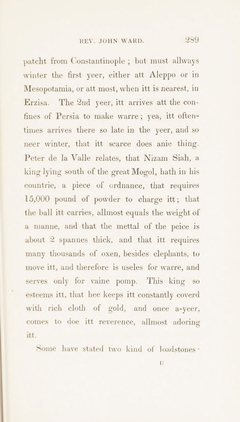 patcht from Constantinople ; but must allways winter the first yeer, either att Aleppo or in Mesopotamia, or att most, when itt 1s nearest, in Erzisa. The 2nd yeer, itt arrives att the con- fines of Persia to make warre; yea, itt often- times arrives there so late in the yeer, and so neer winter, that itt scarce does anie thing. Peter de la Valle relates, that Nizam Siah, a king lying south of the great Mogol, hath in his countrie, a piece of ordnance, that requires 15,000 pound of powder to charge itt; that the ball itt carries, allmost equals the weight of a manne, and that the mettal of the peice is about 2 spannes thick, and that itt requires many thousands of oxen, besides elephants, to move itt, and therefore is useles for warre, and serves only for vaine pomp. This king so esteems itt, that hee keeps itt constantly coverd with rich cloth of gold, and once a-yeer, comes to doe itt reverence, allmost adoring itt. Some have stated two kind of loadstones - U