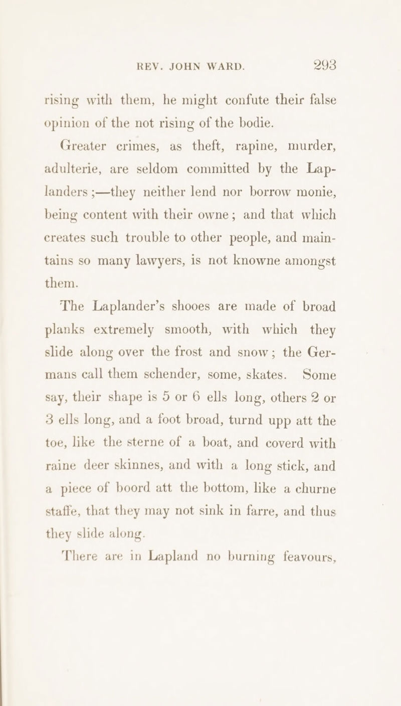 rising with them, he might confute their false opinion of the not rising of the bodie. Greater crimes, as theft, rapine, murder, adulterie, are seldom committed by the Lap- landers ;—they neither lend nor borrow monie, being content with their owne; and that which creates such trouble to other people, and main- tains so many lawyers, is not knowne amongst them. The Laplander’s shooes are made of broad planks extremely smooth, with which they slide along over the frost and snow; the Ger- mans call them schender, some, skates. Some say, their shape is 5 or 6 ells long, others 2 or 3 ells long, and a foot broad, turnd upp att the toe, like the sterne of a boat, and coverd with raine deer skinnes, and with a long stick, and a piece of boord att the bottom, like a churne staffe, that they may not sink in farre, and thus they slide along. There are in Lapland no burning feavours,