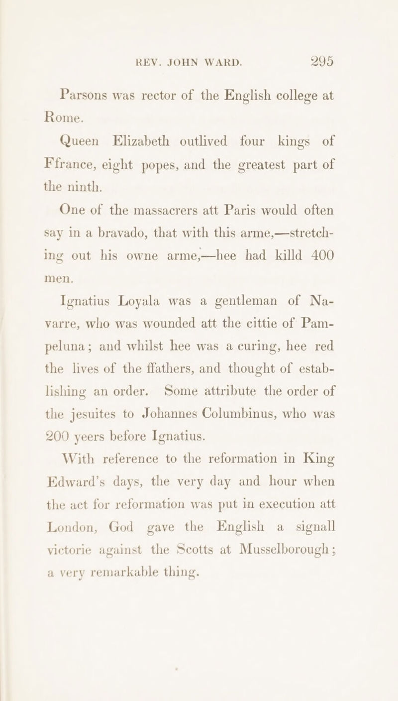 Parsons was rector of the English college at Rome. Queen Elizabeth outlived four kings of F france, eight popes, and the greatest part of the ninth. One of the massacrers att Paris would often say in a bravado, that with this arme,—stretch- ing out his owne arme,—hee had killd 400 men. Ignatius Loyala was a gentleman of Na- varre, who was wounded att the cittie of Pam- peluna; and whilst hee was a curing, hee red the lives of the ffathers, and thought of estab- lishing an order. Some attribute the order of the jesuites to Johannes Columbinus, who was 200 yeers before Ignatius. With reference to the reformation in King Edward’s days, the very day and hour when the act for reformation was put in execution att London, God gave the English a signall victorie against the Scotts at Musselborough ; a very remarkable thing.