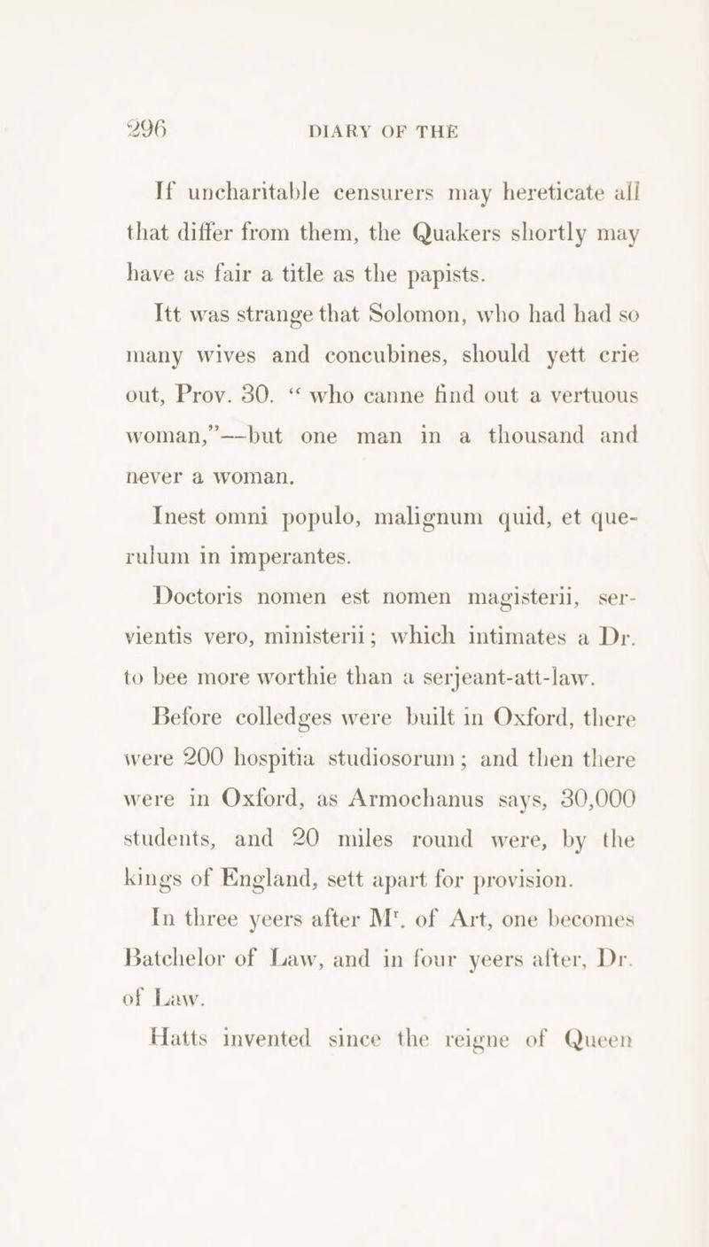 If uncharitable censurers may hereticate all that differ from them, the Quakers shortly may have as fair a title as the papists. Itt was strange that Solomon, who had had so many Wives and concubines, should yett crie out, Prov. 30. ‘“ who canne find out a vertuous woman, ’——but one man in a thousand and never a woman. Inest omni populo, malignum quid, et que- rulum in imperantes. Doctoris nomen est nomen magisterii, ser- vientis vero, ministeril; which intimates a Dr. to bee more worthie than a serjeant-att-law. Before colledges were built in Oxford, there were 200 hospitia studiosorum; and then there were in Oxford, as Armochanus says, 30,000 students, and 20 miles round were, by the kings of England, sett apart for provision. In three yeers after M’. of Art, one becomes Batchelor of Law, and in four yeers after, Dr. of Law. Hatts invented since the reigne of Queen g