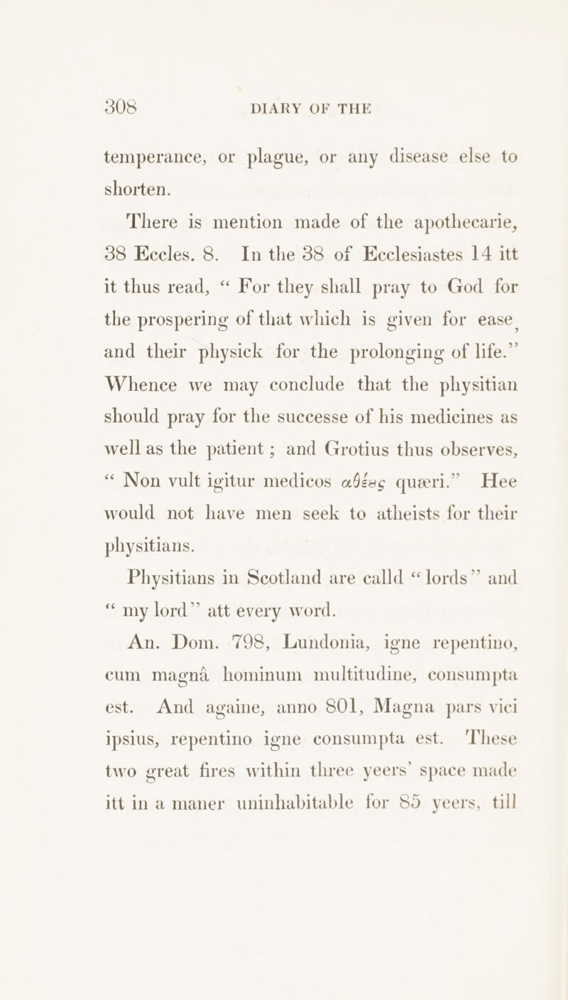 temperance, or plague, or any disease else to shorten. There is mention made of the apothecarie, 38 Eccles. 8. In the 38 of Ecclesiastes 14 itt it thus read, “ For they shall pray to God for the prospering of that which is given for ease, and their physick for the prolonging of life.” Whence we may conclude that the physitian should pray for the successe of his medicines as well as the patient ; and Grotius thus observes, “ Non vult igitur medicos a§gec quierl.” Hee would not have men seek to atheists for their physitians. Physitians in Scotland are calld “lords” and “ my lord” att every word. An. Dom. 798, Lundonia, igne repentino, cum magna hominum multitudine, consumpta est. And againe, anno 801, Magna pars vici ipsius, repentino igne consumpta est. ‘These two great fires within three yeers’ space made itt ina maner uninhabitable for 85 yeers, till