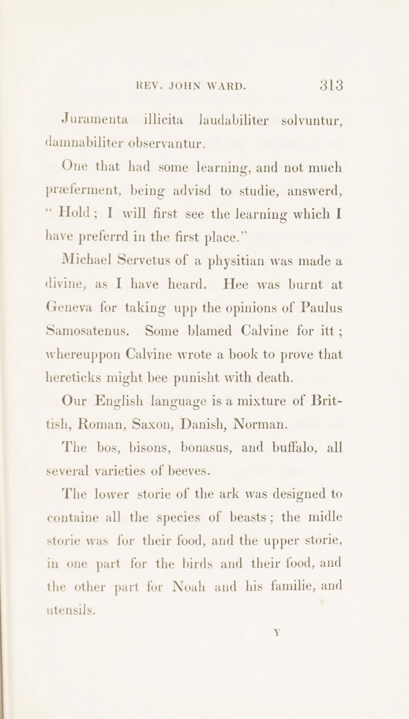 Juramenta illicita laudabiliter solvuntur, damnabiliter observantur. One that had some learning, and not much preeferment, being advisd to studie, answerd, “ Hold; I will first see the learning which I have preferrd in the first place.” Michael Servetus of a physitian was made a divine, as I have heard. Hee was burnt at Geneva for taking upp the opinions of Paulus Samosatenus. Some blamed Calvine for itt ; whereuppon Calvine wrote a book to prove that hereticks might bee punisht with death. Our English language is a mixture of Brit- tish, Roman, Saxon, Danish, Norman. The bos, bisons, bonasus, and buffalo, all several varieties of beeves. The lower storie of the ark was designed to containe all the species of beasts; the midle storie was for their food, and the upper storie, in one part for the birds and their food, and the other part for Noah and his familie, and utensus.