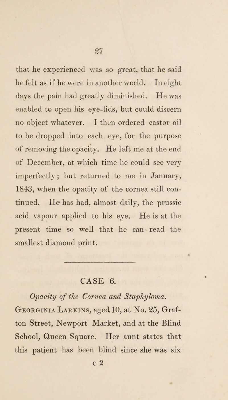 45 CASE 14. Congenital Amaurosis. George Pritchard, aged 7 years, son of Ed- ward Pritchard, cab-driver, Black Bull Yard, Gray’s Inn Lane, and one of the scholars at the Blind School, Queen Square. This patient has been totally blind from birth. His case has been examined by almost all the eminent oculists of London, and has been taken to several hospitals ; but all the medical men, without one exception, stated that they would not prescribe for him, as they could do nothing for him. He was brought to me in May, 1840, at which time the eye appeared more than half sunk in each orbit, and the pupil, when exposed to the action of strong light, w^as fixed and im¬ moveable. In fact, he had not the slightest per¬ ception of light. Two drops of castor oil were put into his eye daily, for the space of three months, before the