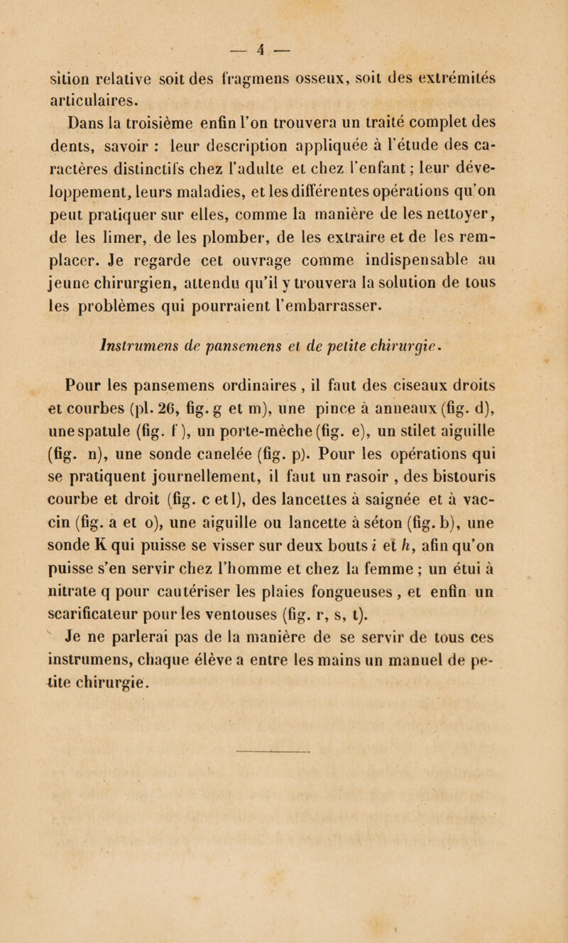 599 roniers latéraux, marche sur le bord interne du pied pour empêcher une partie du poids du corps de chercher un point d’appui sur le péroné. Tandis que le fragment inférieur cède et se porte par son extrémité supérieure vers le tibia, le fragment d’en haut reste immobile et fait saillie à travers la peau que même il perce quelquefois. En sorte qu’en prome- nant le doigt sur le côté externe de la jambe, on trouve un vide immédiatement au dessous de cette saillie, vide quel¬ quefois sensible à la vue. M. Maisonneuve dit que ce n’est point directement en dehors qu’est portée l’extrémité infé¬ rieure de la malléole, mais bien en dehors et en arrière; que dans ce mouvement complexe les deux fragmens dont la coupe est oblique de haut en bas et d’arrière en avant, s’écartent par leur partie antérieure, tandis que leur partie postérieure reste en contact (pl. 87, fig, 694). La pointe du fragment supérieur abandonnée par la malléole fait saillie sous la peau, non pas en dehors mais en avant. Le vide qu’on trouve entre les deux fragmens a une forme triangulaire dont la base est en avant et en bas, le sommet en haut et en arrière. J’ai pu, pendant l’été, constater sur le cadavre la forme de ce vide, mais je ne sais pas s’il serait possible sur le vivant d’en faire autant. Dupuytren obtenait ou cherchait à obtenir la crépitation en embrassant la partie inférieure du tibia avec les quatre derniers doigts de chaque main, tandis que les deux pouces étendus vers le péroné et placés à quelque distance l’un de l’autre, exercent alternativement sur cet os une pression qui en enfonçant du côté du tibia l’un et l’autre des fragmens de la fracture, fait découvrir la mo¬ bilité et par conséquent la solution de continuité que l’on cherche. M. Maisonneuve dit que ce mode d’expérimenta¬ tion cause plus souvent de la douleur que de la crépitation, et que le meilleur moyen de l’obtenir est de porter la pointe du pied en dehors pendant qu’on fixe la jambe: alors les malléoles s’écartent ; une dépression, le coup de hache (422)