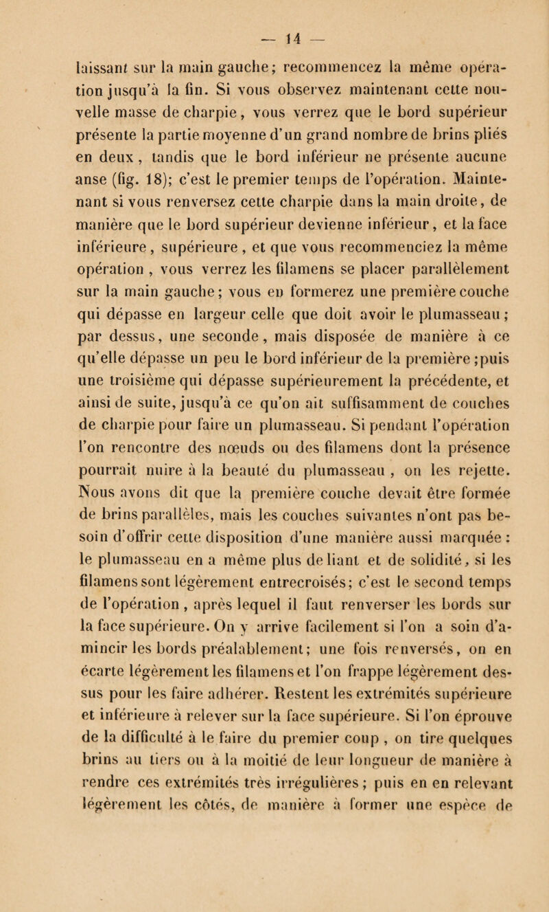 136 T DE L AINE CONTENTIF (PI. 24, fig. 189). 197. Pièces déligatoir es. Un triangle rectangle A, dont le côté C F est cousu à une ceinture pelvienne ; le côté F D est vertical et répond à la ligne médiane ; l’hypothénuse C D est oblique comme le pli de l’aine ; au sommet D du triangle on coud un petit ruban de 50 centimètres. Application. Après avoir appliqué sur la région inguinale les premières pièces d’appareil, maintenez-les avec le trian¬ gle ainsi préparé , en nouant d’une part les deux bouts de la ceinture sur le côté opposé du bassin , et relevant par der¬ rière le petit ruban pour le fixer un peu en arrière et sur le côté opposé de la ceinture. Piemarque C’est le bandage le plus fréquemment employé pour contenir des topiques sur cette région. Le bandage- mouchoir correspondant a déjà été décrit (191). DIXIÈME GENRE. FRONDE CONTENTIVE DE L’AISSELLE A SIX CHEFS. 198. Pièce déligatoire. Un plein découpé de manière à for¬ mer six chefs, celui qu’on obtiendrait par exemple en pre¬ nant moitié d’une serviette (pl. 6, fig. 48).. Application. Les deux chefs moyens sont conduits oblique¬ ment de l’aisselle sur le côté opposé du cou et y sont arrêtés par une rosette; les deux inférieurs sont dirigés horizontale¬ ment au côté opposé de la poitrine et fixés de même; quant aux chefs supérieurs, ils entourent le bras jusqu’à leur entier épuisement. Les bandages correspondans ont été décrits 173 bis et 173 bis , remarque ( pi. 18, fig. 149 et 153). FRONDE CONTENTIVE DU SEIN (Pl. 23, fig. 183). 199. Pièces déligatoires. Un plein quadrilatère assez grand pour couvrir la mamelle; au bord inférieur A B cousez une ceinture assez grande pour entourer deux fois le corps ; sur
