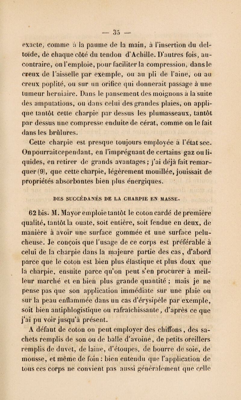 l\[»SU*ation de la JPlaiielte 45. Fig. 342= L'appareil appliqué vu par devant (311). a a a a. La ceinture en forme de corset, gar¬ nie d’élastiques, et lacée sur le côté; elle em¬ brasse la poitrine dans la plus grande partie de son étendue ; on pourrait la faire moins grande. b. Le coussin cunéiforme; il est cousu au corset. c. Le bracelet; d. sa courroie antérieure atta¬ chée à une boucle. C. La pelote ; e e e, les trois courroies qui l’assujettissent au corset, au moyen de trois boucles. B. Le ressort, avec son enve¬ loppe de peau. f. Bride, en forme de bretelle, attachée à une boucle, g. Autre bride pour sou¬ tenir l’avant-bras. h. Gousset pour la main. Fig. 343. L’appareil appliqué vu par derrière. a a. Le corset; b. le coussin cunéiforme; c. le bracelet ; d. sa courroie postérieure attachée à une boucle. AA. Le cadre garni de peau et cou¬ su au corset; B. le ressort; e. vis à têtequi l’unit au cadre et permet de l’incliner en dehors, ou en dedans, f. La bride en forme de bretelle. Fig. 344. Le compresseur isolé du bandage. A A. Le cadre; B. le ressort sans enveloppe; C. la pelote. Fig. 345 et 346. Le ressort détaché des autres pièces. a. b. c. (fig. 345), les trois lames qui le compo¬ sent; d. (fig. 345) et d’{fig. 346), le bouton à dou¬ ble tête ou valet-à-palin, pour rapprocher et écarter ces lames et graduer ainsi la pression. 11 les rapproche, si on le pousse du côté de la pe¬ lote; il les écarte, ou plutôt elles s’écartent par leur élasticité, si on le tire du côté du cadre. Fig. 347. La pelote ; a. vis a tête qui unit la pelote au res¬ sort; b. c. d. les courroies.