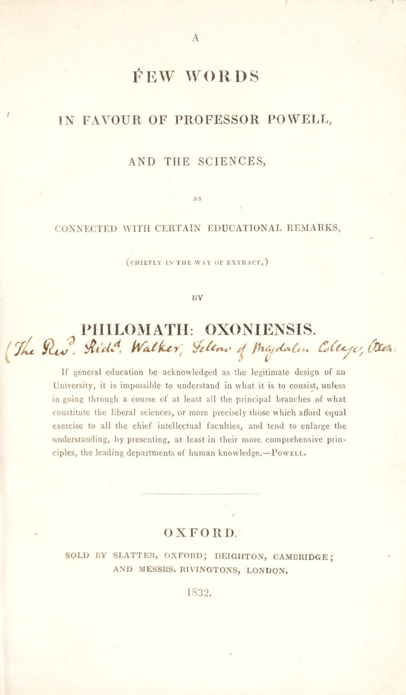 A FEW WORDS IN FAVOUR OF PROFESSOR POWELL, AND THE SCIENCES, AS CONNECTED WITH CERTAIN EDUCATIONAL REMARKS, (CHIEFLY IN THE WAY OF EXTRACT,) BY PHILOMATH: OXONIENSIS. If general education be acknowledged as the legitimate design of an University, it is impossible to understand in what it is to consist, unless in going through a course of at least all the principal branches of what constitute the liberal sciences, or more precisely those which afford equal exercise to all the chief intellectual faculties, and tend to enlarge the understanding, by presenting, at least in their more comprehensive prin¬ ciples, the leading departments of human knowledge.—Powell. OXFORD. SOLD BY SLATTER, OXFORD; DEIGIiTON, CAMBRIDGE; AND MESSRS. RIVINGTONS, LONDON. 1832.