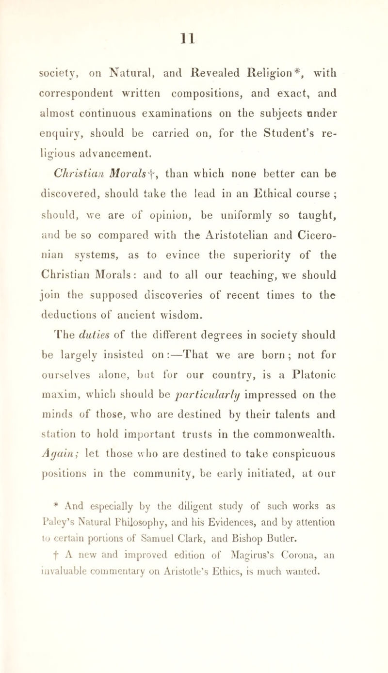 society, on Natural, and Revealed Religionwith correspondent written compositions, and exact, and almost continuous examinations on the subjects under enquiry, should be carried on, for the Student’s re¬ ligious advancement. Christian MoralsT, than which none better can be discovered, should take the lead in an Ethical course ; should, we are of opinion, be uniformly so taught, and be so compared with the Aristotelian and Cicero¬ nian systems, as to evince the superiority of the Christian Morals: and to all our teaching, we should join the supposed discoveries of recent times to the deductions of ancient wisdom. The duties of the different degrees in society should be largely insisted on :—That we are born ; not for ourselves alone, but for our country, is a Platonic maxim, which should be particularly impressed on the minds of those, who are destined by their talents and station to hold important trusts in the commonwealth. A (join; let those who are destined to take conspicuous positions in the community, be early initiated, at our * And especially by the diligent study of such works as Paley’s Natural Philosophy, and his Evidences, and by attention to certain portions of Samuel Clark, and Bishop Butler. f A new and improved edition of Magirus’s Corona, an invaluable commentary on Aristotle’s Ethics, is much wanted.