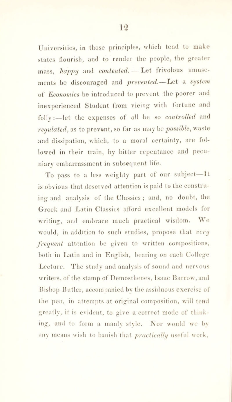 states flourish, and to render the people, the greater mass, happy and contented. — Let frivolous amuse¬ ments be discouraged and prevented.—Let a system of Economics be introduced to prevent the poorer and inexperienced Student from vieing with fortune and folly :—let the expenses of all be so controlled and regulated, as to prevent, so far as may be possible, waste and dissipation, which, to a moral certainty, are fol¬ lowed in their train, by bitter repentance and pecu¬ niary embarrassment in subsequent life. To pass to a less weighty part of our subject—It. is obvious that deserved attention is paid to the constru¬ ing and analysis of the Classics ; and, no doubt, the Greek and Latin Classics afl’ord excellent models for writing, and embrace much practical wisdom. We would, in addition to such studies, propose that very frequent attention be given to written compositions, both in Latin and in English, bearing on each College Lecture. The study and analysis of sound and nervous writers, of the stamp of Demosthenes, Isaac Harrow, and Bishop Butler, accompanied by the assiduous exercise of (he pen, in attempts at original composition, will tend greatly, it is evident, to give a correct mode of think¬ ing, and lo form a manly style. Nor would we by any means wi>h to banish that praclicalh/ useful work,