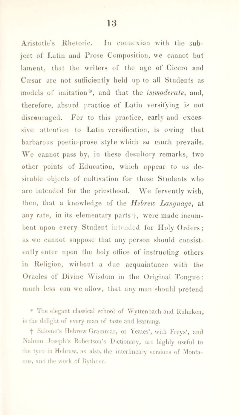 Aristotle’s Rhetoric. In connexion with the sub¬ ject of Latin and Prose Composition, we cannot but lament, that the writers of the age of Cicero and Caesar are not sufficiently held up to all Students as models of imitation*, and that the immoderate, and, therefore, absurd practice of Latin versifying is not discouraged. For to this practice, early and exces¬ sive attention to Latin versification, is owing that barbarous poetic-prose style which so much prevails. We cannot pass by, in these desultory remarks, two other points of Education, which appear to us de¬ sirable objects of cultivation for those Students who are intended for the priesthood. We fervently wish, then, that a knowledge of the Hebrew Language, at any rate, in its elementary parts f, were made incum¬ bent upon every Student intended for Holy Orders ; as we cannot suppose that any person should consist¬ ently enter upon the holy office of instructing others in Religion, without a due acquaintance with the O racles of Divine Wisdom in the Original Toneme: o o much less can we allow, that any man should pretend * The elegant classical school of Wyttenbach and Ruhnken, is the delight of every man of taste and learning. t Salome’s Hebrew Grammar, or Yeates’, with Freys’, and Nanum Joseph’s Robertson’s Dictionary, are highly useful to the tyro in Hebrew, as also, the interlineary versions of Monta- nus, and the work of Bvtlmer.