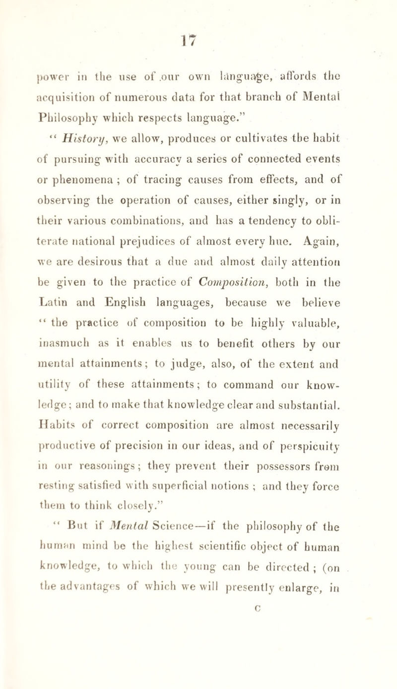 power in the use of .our own language, affords the acquisition of numerous data for that branch of Mental Philosophy which respects language.” “ History, we allow, produces or cultivates the habit of pursuing with accuracy a series of connected events or phenomena ; of tracing causes from effects, and of observing the operation of causes, either singly, or in their various combinations, and has a tendency to obli¬ terate national prejudices of almost every hue. Again, we are desirous that a due and almost daily attention be given to the practice of Composition, both in the Latin and English languages, because we believe “ the practice of composition to be highly valuable, inasmuch as it enables us to benefit others by our mental attainments; to judge, also, of the extent and utility of these attainments; to command our know¬ ledge; and to make that knowledge clear and substantial. Habits of correct composition are almost necessarily productive of precision in our ideas, and of perspicuity in our reasonings ; they prevent their possessors from resting satisfied with superficial notions ; and they force them to think closely.” “ But if Menial Science—if the philosophy of the human mind be the highest scientific object of human knowledge, to which the young can be directed ; (on the advantages of which we will presently enlarge, in c