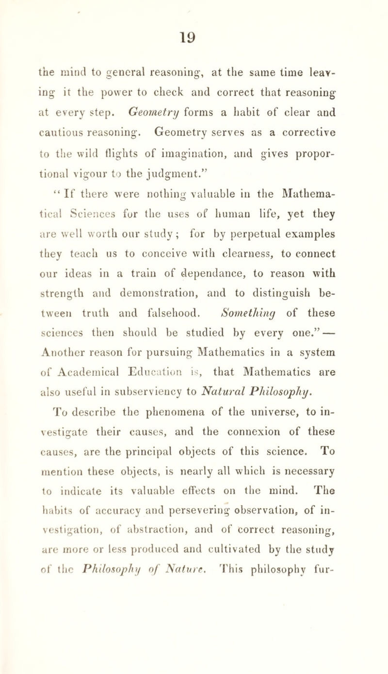 the mind to general reasoning, at the same time leav¬ ing it the power to check and correct that reasoning at every step. Geometry forms a habit of clear and cautious reasoning. Geometry serves as a corrective to the wild flights of imagination, and gives propor¬ tional vigour to the judgment.” “ If there were nothing valuable in the Mathema- o tical Sciences for the uses of human life, yet they are well worth our study; for by perpetual examples they teach us to conceive with clearness, to connect our ideas in a train of dependance, to reason with strength and demonstration, and to distinguish be- tween truth and falsehood. Something of these sciences then should be studied by every one.” — Another reason for pursuing Mathematics in a system of Academical Education is, that Mathematics are also useful in subserviency to Natural Philosophy. To describe the phenomena of the universe, to in¬ vestigate their causes, and the connexion of these causes, are the principal objects of this science. To mention these objects, is nearly all which is necessary to indicate its valuable effects on the mind. The habits of accuracy and persevering observation, of in¬ vestigation, of abstraction, and of correct reasoning, are more or less produced and cultivated by the study of the Philosophy of Nature. 'This philosophy fur-