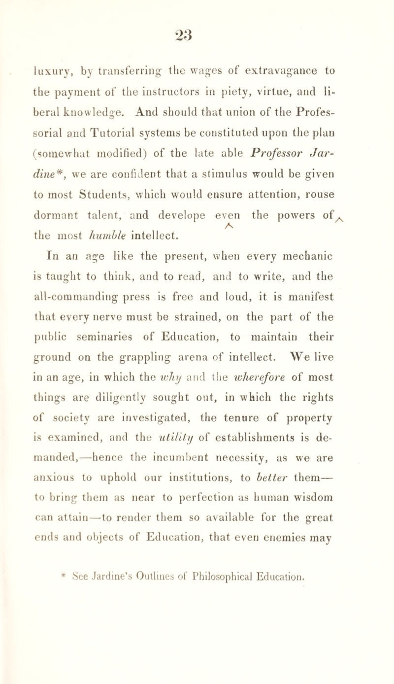 luxury, by transferring the wages of extravagance to the payment of the instructors in piety, virtue, and li¬ beral knowledge. And should that union of the Profes¬ sorial and Tutorial systems be constituted upon the plan (somewhat modified) of the late able Professor Jar- dine*, we are confident that a stimulus would be given to most Students, which would ensure attention, rouse dormant talent, and develope even the powers of. A the most humble intellect. In an age like the present, when every mechanic is taught to think, and to read, and to write, and the all-commanding press is free and loud, it is manifest that every nerve must be strained, on the part of the public seminaries of Education, to maintain their ground on the grappling arena of intellect. We live in an age, in which the why and the wherefore of most things are diligently sought out, in which the rights of society are investigated, the tenure of property is examined, and the utility of establishments is de¬ manded,—hence the incumbent necessity, as we are anxious to uphold our institutions, to better them— to bring them as near to perfection as human wisdom can attain—to render them so available for the great ends and objects of Education, that even enemies may * .See Jardine’s Outlines of Philosophical Education.