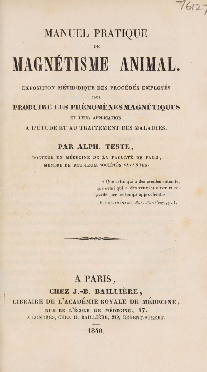 annoncé qu’à tel moment déterminé il sera affecté de telle ou telle manière; pour qu’il le soit en effet... • • » • • • •••»•«*•« llien de plus commun que de voir des femmes somnambules prédire, à heure fixe, l’apparition des règles, des paralysies partielles etc. J’ai même vu annoncer un gonflement de la face avec infiltration des paupières, et la prédiction s’accomplit. Je cite ce dernier exemple, parce qu’il ne semble guère de nature à pouvoir être l’effet d’une prédétermina¬ tion. Les partisans du magnétisme animal, qui croient à une véritable prévision chez les somnam¬ bules, vont donc m’objecter l’observation même que je viens de rapporter. «Je leur répondrai : 10 que nous ne pouvons posi¬ tivement déterminer les limites dans lesquelles peut s’étendre cette influence singulière des somnam¬ bules sur leur organisation ; 2° qu’on ne peut nier que dans la plupart des cas les prédictions ne soient réellement la cause de l’effet produit.» C’est-à-dire, suivant M. Bertrand, que les accès épileptiques de Cazot et les crises de Paul Yillagrand n’avaient pas été prédits parce qu’ils devaient arriver, mais bien qu’ils ne sont arrivés que parce qu’ils avaient été prédits. Voilà de l’idéologie ! voilà du paradoxe dé¬ guisé en raison I A cela il n’y a rien à objecter... que des faits. Je n’en citerai qu’un ; mais il est écrasant et en vaut mille.