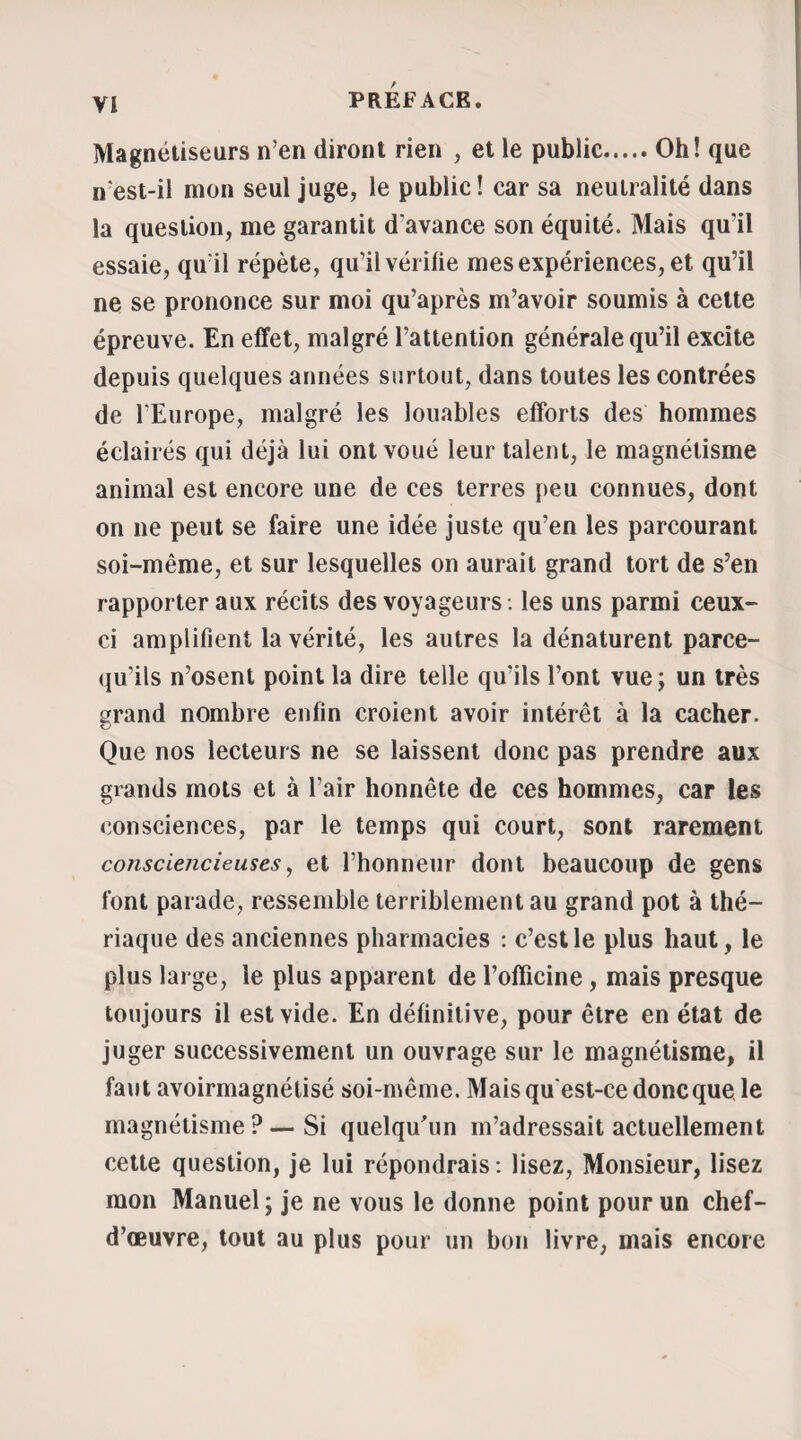 ment nous entendîmes ces mots : Non, à La Voutte. Cet homme lui avait proposé de la conduire à Au- benas. La majeure partie des assistants lui adressè¬ rent des questions mentales ; elle répondit constam¬ ment et de suite avec la plus grande précision. Des enfants voulurent à leur tour faire des épreuves, mais elle les renvoya avec humeur en les nom* mant chacun par son nom. » Les observations analogues à celle qu’on vient de lire sont sans contredit fort nombreuses dans les an¬ nales des sciences médicales, et nous pourrions ai¬ sément en fournir la preuve, si nous ne craignions de multiplier par trop nos citations ; mais une chose qu il nous est important de faire remarquer, c’est qu à 1 existence seule de cette faculté de pénétration mentale doit etre rapportée la supposition émise autrefois par les exorcistes et depuis par les ma¬ gnétiseurs, à savoir : que les possédés des uns et les somnambules des autres entendaient toutes les langues (1). Nous aurons d’ailleurs l’occasion de revenir sur ce sujet. (!) On lit, dans la Démonomanie de Loudun : « M. Launay de Barillé, qui avait demeuré en Amérique, attesta que, dans un voyage qu’il fit à Loudun, il avait parlé aux religieuses le lan¬ gage de certains sauvages de ce pays, et qu’elles lui répondi¬ rent fort pertinemment. » L’évêque de Nîmes, ayant interrogé en grec et en alle¬ mand, eut satisfaction à l’une et l’autre langue.