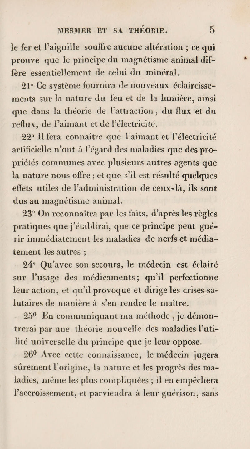 360 Beaucoup plus préoccupé du salut de ses ouailles que de leur bien-être temporel, le curé du lieu se persuade que Pelletier a fait un pacte avec le diable, et il vient, en se signant, l’admonester. Les récits du pasteur mettent la police en émoi. L’inquisition eût brûlé vif le pauvre maçon ; monsieur le sous-préfet de Péronne lui dépêche ses gendarmes. Mais comme il est à la fin reconnu que Pelletier ne fait que du bien, et que ses procédés n’ont rien de diabolique, on lui permet de continuer ses miracles, et de recevoir de ses clients quelque marque de reconnaissance. Pelletier adressa à son maître, M. Aubriet, un rapport que nos lecteurs trouveront imprimé en en¬ tier et sans aucun changement dans la Bibliothèque dttmagnétisme (1); mais ils n’apprendront peut-être pas sans étonnement les guérisons que cet homme avait opérées au bout de quelques mois : 1° Celle de son fils commencée le 6 décembre 1816 et terminée le 17 janvier 1817 ( il était malade depuis plusieurs années ) ; 2° Celle de Catherine Leroux (devenue épileptique à la suite d’une frayeur), commencée en mars 1817, et terminée le 5 juin suivant ; 3° Celle d’une sœur de Catherine, qui depuis douze ans avait contracté sa maladie par suite de la frayeur qu’elle en avait eue $ (1) N° H, pag. 118 et suive