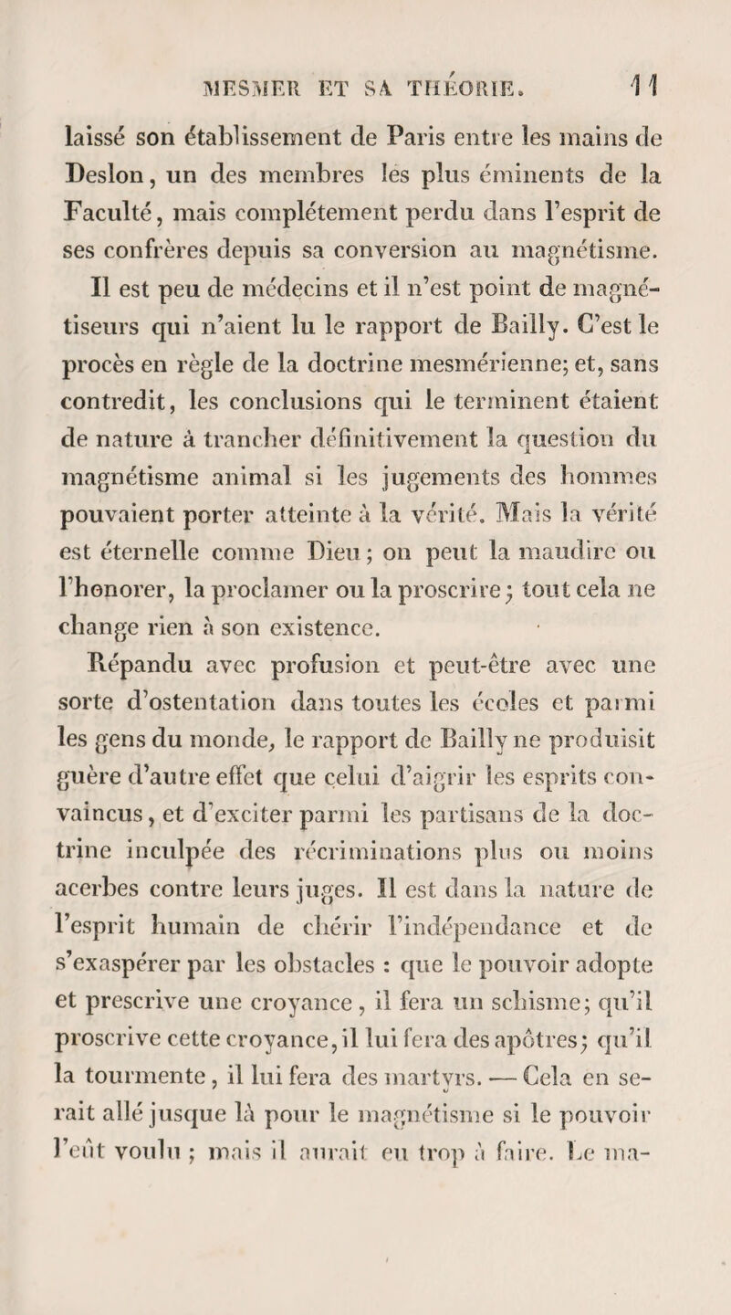 VI PRÉFACE. Magnétiseurs n’en diront rien , et le public.Oh! que n'est-il mon seul juge, le public! car sa neutralité dans la question, me garantit d'avance son équité. Mais qu'il essaie, qu’il répète, qu’il vérifie mes expériences, et qu’il ne se prononce sur moi qu’après m’avoir soumis à celte épreuve. En effet, malgré l’attention générale qu’il excite depuis quelques années surtout, dans toutes les contrées de l'Europe, malgré les louables efforts des hommes éclairés qui déjà lui ont voué leur talent, le magnétisme animal est encore une de ces terres peu connues, dont on ne peut se faire une idée juste qu’en les parcourant soi-même, et sur lesquelles on aurait grand tort de s’en rapporter aux récits des voyageurs : les uns parmi ceux- ci amplifient la vérité, les autres la dénaturent parce- qu’ils n’osent point la dire telle qu’ils l’ont vue; un très grand nombre enfin croient avoir intérêt à la cacher. Que nos lecteurs ne se laissent donc pas prendre aux grands mots et à l’air honnête de ces hommes, car les consciences, par le temps qui court, sont rarement consciencieuses, et l’honneur dont beaucoup de gens font parade, ressemble terriblement au grand pot à thé¬ riaque des anciennes pharmacies : c’est le plus haut, le plus large, le plus apparent de l’officine, mais presque toujours il est vide. En définitive, pour être en état de juger successivement un ouvrage sur le magnétisme, il faut avoirmagnétisé soi-même. Mais qu'est-ce donc que, le magnétisme ?— Si quelqu'un m’adressait actuellement cette question, je lui répondrais : lisez, Monsieur, lisez mon Manuel; je ne vous le donne point pour un chef- d’œuvre, tout au plus pour un bon livre, mais encore