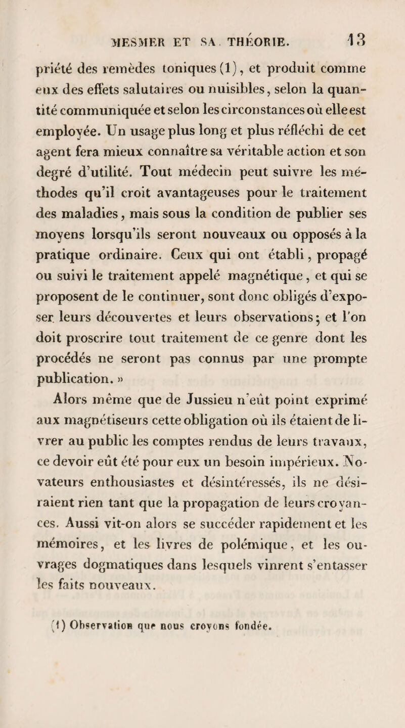 U APPORT DE M. ilüSSON. 35 sieurs mois dans l’apparition des accès épileptiques ; et un quatrième , la guérison complète d’une para¬ lysie grave et ancienne. 29° Considéré comme agent de phénomènes phy¬ siologiques ou comme moyen thérapeutique, le magnétisme devrait trouver sa place clans le cadre des connaissances médicales ; et par conséquent les médecins seuls devraient en faire ou en surveiller l’emploi, ainsi que cela se pratique dans les pays du Nord ; 30° La commission n’a pu vérifier, parce qu’elle n’en a pas eu l’occasion, d’autres facultés que les magnétiseurs avaient annoncé exister chez les som¬ nambules; mais elle a recueilli et communiqué des faits assez importants pour qu’elle pense qiieX Aca¬ démie dan ait encourager les recherches sur le ma- gnëtisme, comme une branche très curieuse de psy¬ chologie et et histoire naturelle. Arrivée au terme de ses travaux, avant de clore ce rapport, la commission s’est demandé si, dans les précautions qu’elle a multipliées autour d’elle pour éviter toute surprise ; si, dans le sentiment de constante défiance avec lequel elle a toujours pro¬ cédé ; si, dans Lexamen des phénomènes qu’e!!e a observés , elle a rempli scrupuleusement son man¬ dat. Quelle autre marche, nous sommes-nous dit, aurions-nous pu suivre? Quels moyens plus certains aurions-nous pu prendre? De quelle défiance plus