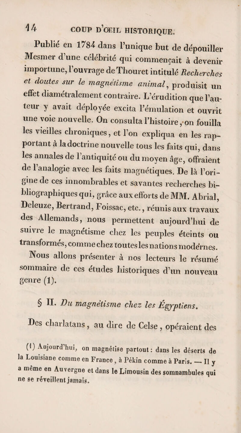 40 DES CAUSES QUI ONT RETARDE vaincu, et tous les magnétiseurs ne me paraissant que des niais ou des fripons (j’étais explicite dans mes jugements), je me permis cent fois sur leur compte maintes plaisanteries que j’ai de la peine à me pardonner aujourd’hui. Cependant j’essayai de magnétiser moi-même ; mais, soit manque de foi, soit manque de sy mpathie nerveuse entre les sujets de mes expériences et moi, je ne parvins qu’à des résultats risibles, si risibles que je ne puis m’empê¬ cher d’en rire encore quand je me les rappelle. Plus tard (en 1834), le hasard fit tomber entre mes mains quelques ouvrages sérieux que je me sentis forcé de lire avec attention. Entre autres, le livre de M. A. Bertrand intitulé : Du magnétisme animal en France, me parut une de ces compositions con¬ sciencieuses qu’on n’écrit point avec des billevesées et qu’on ne publie qu’après y avoir réfléchi longtemps. L’impression que me fit cet ouvrage me détermina à reprendre mes expériences et à les poursuivre aussi loin que possible. Cela dit, je me mis à l’œuvre ; mais je ne fis juste que la moitié de ce que je m’étais proposé de faire ; c’est-à-dire que je magnétisai unefois deux personnes, dont l’une eut des pandiculations après une demi-heure de passes, et dont l’autre, plus ou moins bien endormie après trois quarts d’heure d’efforts, répondit (fort niaisement il est vrai) aux questions que je lui adressai. Il est certain pour moi aujourd’hui que si j’avais eu alors la patience de