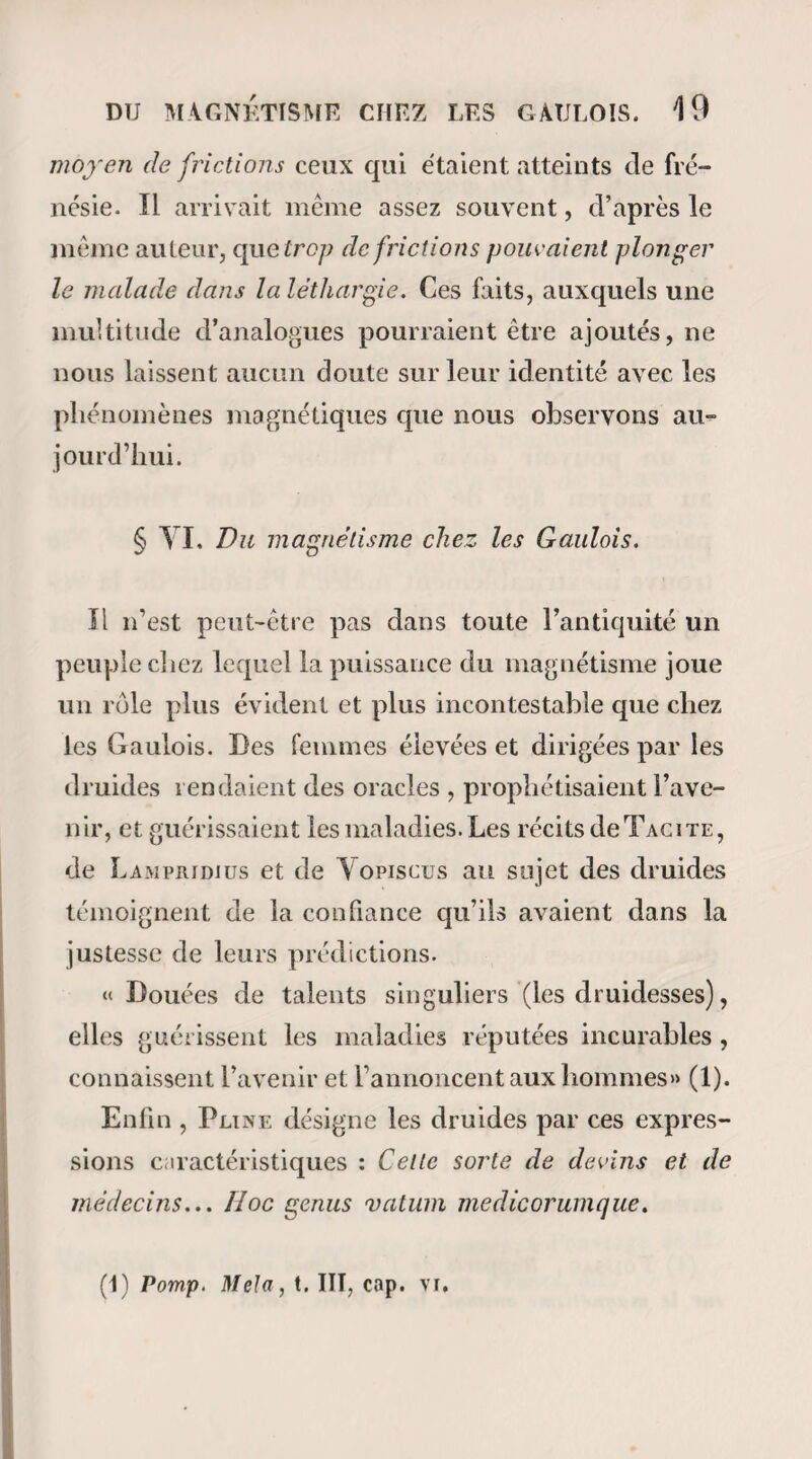 DG MAGNÉTISER. 193 vous les y tiendrez un moment, et vous les descendrez en passant devant le visage à la distance d’un ou deux pouces jusqu’au creux de l’estomac : là , vous vous arrêterez environ deux minutes en posant les pouces sur le creux de l’estomac, et les autres doigts au-dessous des côtes. Puis vous descendrez lente¬ ment le long du corps jusqu’aux genoux, ou mieux, et si vous le pouvez sans vous déranger, jusqu’au bout des pieds. Vous répéterez les mêmes procédés pendant la plus grande partie de la séance. Yous vous rapprocherez aussi quelquefois du malade de manière à poser vos mains derrière ses épaules pour descendre lentement le long de l’épine du dos , et de là sur les hanches, et le long des cuisses jusqu’aux genoux ou jusqu’aux pieds. Après les premières passes, vous pouvez vous dispenser de poser les mains sur 1a. tête, et faire les passes suivantes sur les bras en commençant aux épaules , et sur le corps en commençant à l’estomac. » La méthode dont on vient de lire la description est en général celle qu’il faut suivre lorsqu’on com¬ mence à magnétiser. Cependant je crois pouvoir observer que le contact absolu des mains sur la tête et l’épigastre n’est point indispensable • ce contact au contraire est un sujet de distraction et n’ajoute rien à l’efficacité du procédé. J’ai cru remarquer également que les passes que l’on pratiquait le long du rachis n’avaient point une action bien marquée,