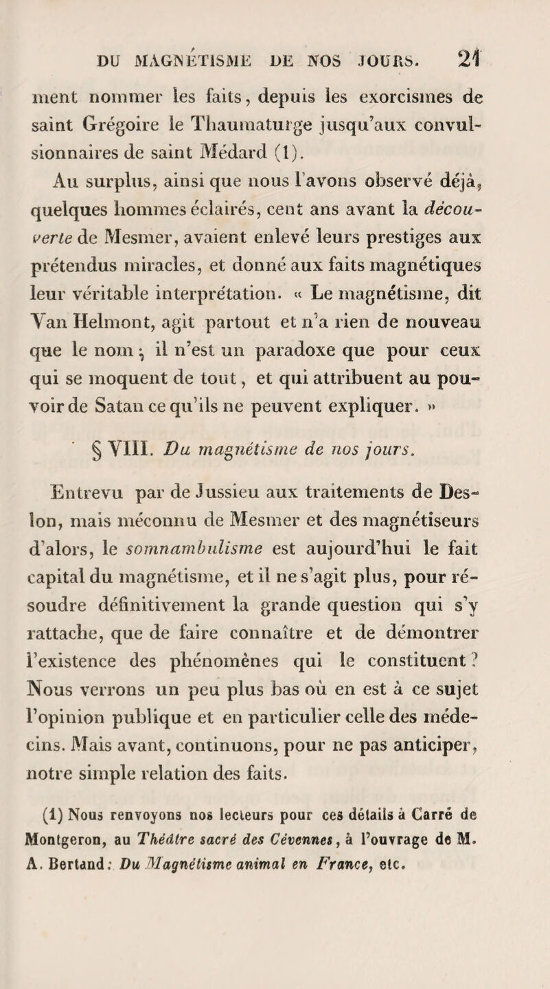 lieux les choses les plus plaisantes du monde, plai¬ santent en revanche quelquefois sur des choses sé¬ rieuses) ! Sauf le cas assez rare de contr indications thérapeu¬ tiques, les somnambules ne doivent dormir qu’un temps limité, une ou deux heures par exemple; votre devoir est donc, comme nous l’avons dit déjà, de les consulter là-dessus et de vous en rapporter à leur réponse. Il faut aussi, avant de terminer chaque séance, leur demander le jour et l’heure où il leur conviendra d’être de nouveau magnétisés. Enfin, n’oubliez jamais que l’intérêt de votre somnambule est le seul qu’il vous soit permis d’avoir en vue, et que d’un autre coté, vous trouverez pour votre gouverne dans les avis qu il vous donnera, de plus sûrs préceptes qu’il ne soit possible à aucun homme d’en formuler dans un livre. De la foi. Comme ce manuel est beaucoup moins écrit pour les magnétiseurs que pour les personnes qui vou¬ dront le devenir, je me fais un devoir de m’expli¬ quer avec mes lecteurs sur les questions les plus simples et les plus faciles à résoudre. Est-il indispensable de croire au magnétisme pour produire des effets magnétiques ? — Oui et non ; nous allons de suite nous entendre. Si vous magné-