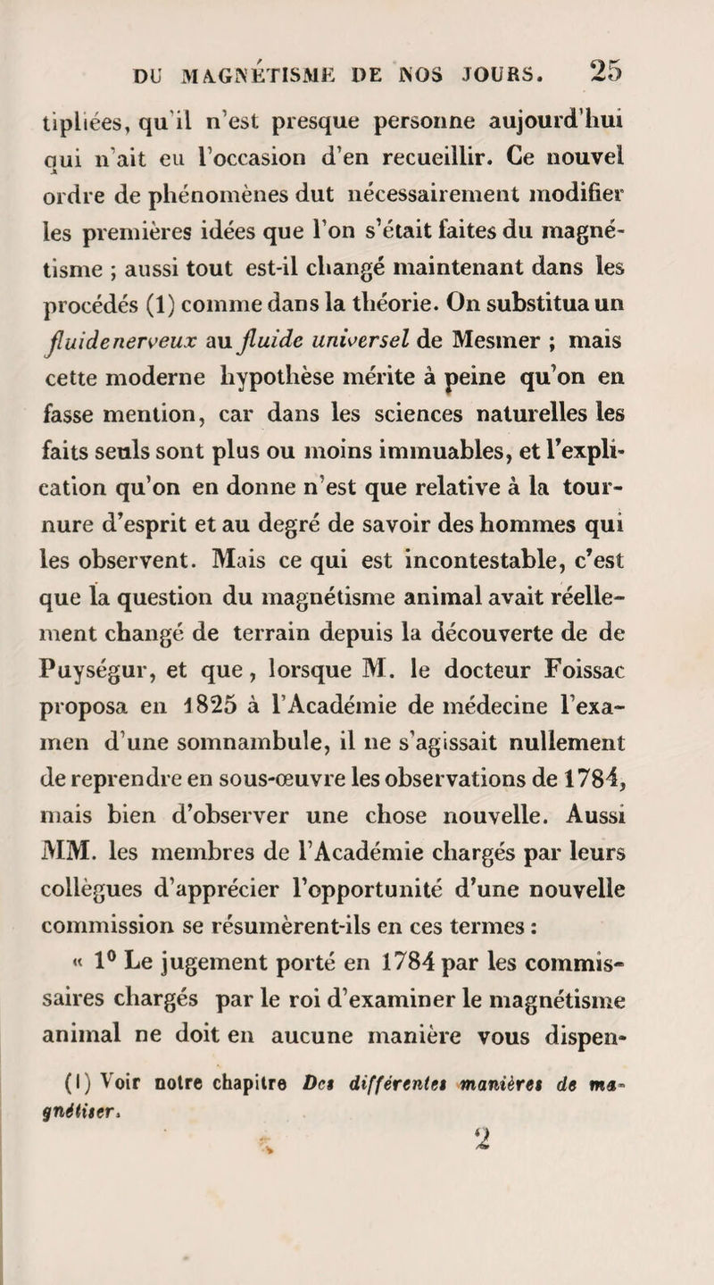 trise certaines surfaces polies en les frappant d’une peau de chat ; eh bien ! les chats produisent un effet des plus marqués sur tous les somnambules, et il ne fallait pas plus que le simple contact d’un de ces animaux pour mettre en crise Mlle Estelle l’Hardy, Tune des cataleptiques de M. Despine. Les som¬ nambules sont aussi fort sensibles au contact et même à l’approche des substances métalliques. Le cuivre surtout les affecte péniblement. Les per¬ sonnes qui se trouvaient avec nous à celles des séances de M. Ricard dont nous avons donné le procès-verbal (1), ont pu se convaincre de cette cir¬ constance. — Caliste, en passant devant des dames, s’arrête tout d’un coup en s’écriant avec une sorte d’effroi : Du cuivre ! il y a du cuivre par là ! » — On regarde et on ne trouve rien. Cependant Caliste répète : « Je vous dis qu’il y a du cuivre » et il hésite comme un homme qui craindrait de mettre le pied sur un serpent. Alors on se baisse, on regarde de nouveau, et le résultat de ces nouvelles enquêtes justifie les étranges appréhensions du somnambule; car on aperçoit sous la banquette l’ombrelle qu’une dame y a laissé tomber et dont la douille est en effet de cuivre. Je me livre actuellement à des recherches expé¬ rimentales dont le but serait de déterminer la na- (t) Chap. Y. Pénétration d 2 pensées.