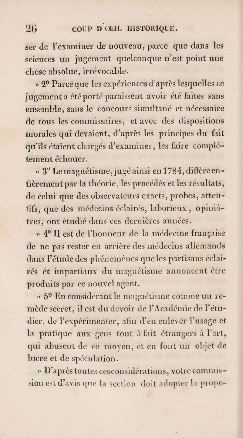 fête, s’y rassemblent le matin pour raisonner sur leurs moissons, et surtout sur la vendange pro¬ chaine; arbre chéri par les jeunes gens, qui s’y donnent des rendez-vous le soir pour y former des danses rustiques. Cet arbre, magnétisé de temps im¬ mémorial par l’amour du plaisir, l’est à présent par l’amour de l’humanité. MM. de Puységur lui ont imprimé une vertu salutaire, active, pénétrante. Ses émanations se distribuent au moyen des cordes dont le corps et les branches sont entourés , qui en appendent dans toute la circonférence, et se prolon¬ gent à volonté! On a établi autour de l’arbre mysté¬ rieux plusieurs bancs circulaires en pierre , sur les¬ quels sont assis tous les malades, qui tous enlacent de la corde les parties souffrantes de leur corps. Alors l’opération commence, tout le monde formant la chaîne et se tenant par le pouce. Le fluide magné¬ tique circule dans ces instants avec plus de liberté; on en ressent plus ou moins l’impression. Si par hasard quelqu’un rompt la chaîne en quittant la main de son voisin , quelques malades en éprouvent une sensation gênante, et déclarent tout haut que la chaîne est rompue. Vient le moment où, pour se reposer, le maître permet qu’on quitte les mains, en recommandant de les frotter. Mais voici l’acte le plus intéressant. M. de Puységur, que je nommerai dorénavant le maître, choisit entre ses malades plu¬ sieurs sujets; que; par attouchement de ses mains