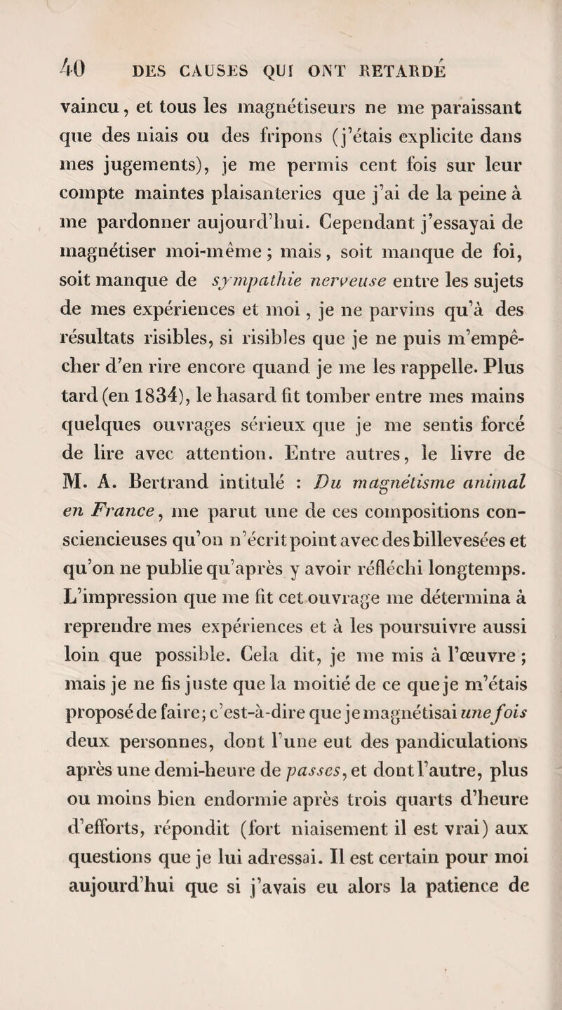 qui nous ont déterminé à placer ici cette observa¬ tion : Sur un grand nombre de petites cartes ont été écrits à l’avance les divers mouvements que les personnes présentes pourront faire exécuter au som¬ nambule en remettant au magnétiseur celles des cartes qui exprimeront leur désir. M. Ricard, après cette simple admonestation répétée à chaque fois : Calliste, mon ami, fais attention, je vais te parler, lit mentalement la phrase ou les phrases qu’on vient de lui remettre, n’ajoute pas un mot, ne fait pas un geste, et Calliste, qui d’ailleurs a toujours son ban¬ deau, obéit à sa pensée. a. La première carte présentée à M. Ricard por¬ te ceci : Que le somnambule lève ci lajois les deux . jambes. Le magnétiseur entre en action après son avertissement habituel, mais Calliste ne comprend pas ; ses membres abdominaux sont bien agités de divers mouvements, mais ses pieds ne quittent point le sol. b. La deuxième carte portait : Que le somnambule lève le bras gauche. L’ordre mental est donné ; Calliste l’exécute et Élève machinalement le bras « gauche, tout en disant [avec un ton d’impatience qu’il ne comprend pas. que cette expérience l’avait tellement fatigué, qu’il ne crut pas devoir la lui faire recommencer.