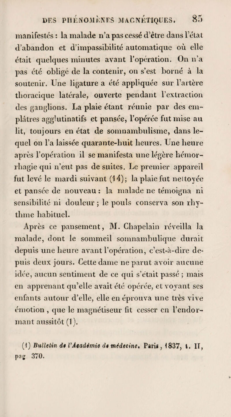 substance, que de lire dans la pensée d’un autre être. » D’après ce que nous avons établi, la lucidité d un somnambule ne garantit pas infailliblement son ap¬ titude médicale ; mais ici s’élève une de ces questions auxquelles les magnétiseurs ne paraissent pas avoir suffisamment réfléchi, ou du moins qu üs n ont pas résolues, selon moi, d’une manière satisfaisante : Est- il indispensable à un somnambule médical d’être lucide, ou, si 1 on veut, 1 instinct des maladies et des remèdes ne saurait-il exister indépendamment cle la lucidité? Je déclare que de nombreuses expériences me portent à croire que les deux facultés peuvent exister séparément, et je ne serais même pas éloigné d’admettre d’après la théorie que je me suis faite sur l’isolement (1), que chacune d’elles n obtient réel¬ lement son maximum de perfection , qu autant qu’elle existe seule (2). Mais alors comment consta- (1) Voyez pag. 71 . (2) Ces principes de compensations sont incontestablement Trais pour les facultés qui ne dépendent que de l’exaltation sen¬ sitive. Ainsi, je fis il y a quelques jours l’expérience suivante : Après avoir complètement isolé un somnambule, en lui laissant seulement le sens del’ouïe par rapport à moi, je m’en éloignai et entretins longtemps avec lui une conversation à voix basse, tan¬ dis qu'un des spectateurs lui criait dans l’oreille. Ceci excita tellement l’admiration de mes amis, qu’ils me prièrent de re¬ commencer le lendemain U même expérience. Mais cette fois,