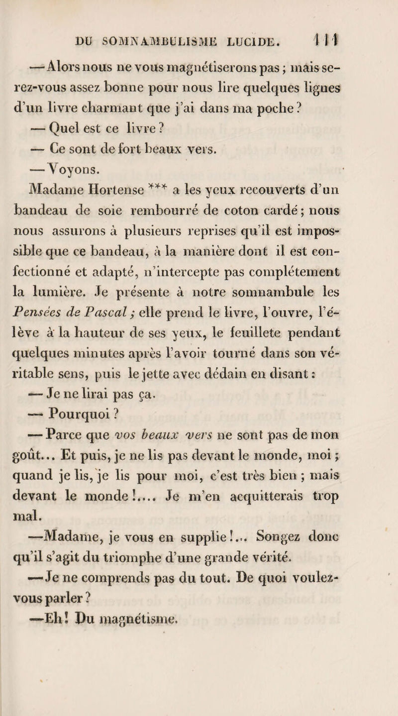 RAPPORT DE M. HUSSON. 29 i’imagination , qui exerce un si grand empire sur certains esprits et sur certaines organisations. 8° Un certain nombre des effets observés nous ont paru dépendre du magnétisme seul, et ne se sont pas reproduits sans lui. Ce sont des phénomènes physiologiques et thérapeutiques bien constatés. 9° Les effets réels produits par le magnétisme sont très variés ; il agite les uns, calme les autres ; le plus ordinairement il cause l’accélération momentanée de la respiration et de la circulation , des mouve¬ ments convulsifs fibrillaires passagers , ressemblant à des secousses électriques , un engourdissement plus ou moins profond , de l’assoupissement , de la somnolence, et dans un petit nombre de cas, ce que les magnétiseurs appellent somnambulisme. 10° L’existence d’un caractère unique, propre à faire reconnaître , dans tous les cas , la réalité d’un état de somnambulisme , n’a pas été constaté. 11° Cependant on peut conclure avec certitude que cet état existe, quand il donne lieu au dévelop¬ pement des facultés nouvelles qui ont été désignées sous les noms de clairvoyance , à1 intuition, de pré¬ vision intérieure, ou qu'il produit de grands chan¬ gements dans l’état physiologique, comme Y insen¬ sibilité , un accroissement subit et considérable de forces, et quand cet effet ne peut être rapporté à une autre cause. 12° Comme parmi les effets attribués au somnam-