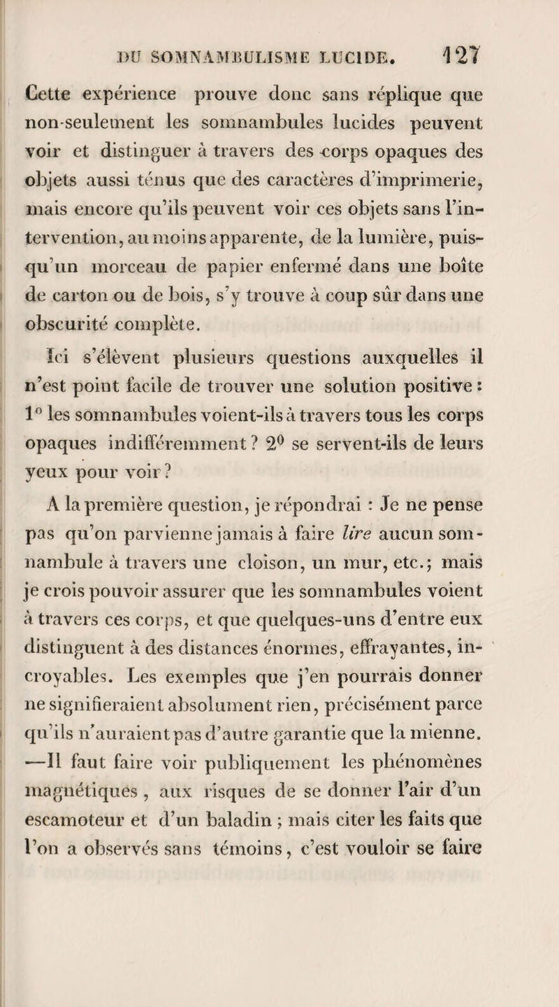 J’ignore jusqu’à quel point est fondée l’hypothèse que j’ai soulevée relativement aux instincts médi¬ caux des premiers hommes ; mais une chose in¬ contestable pour moi, c’est que ces instincts existent réellement au fond de toute organisation humaine , et que le seul état dans lequel ils se révèlent au¬ jourd’hui est le somnambulisme. Aussi Broussais disait-il, il y a vingt ans, à un de ses amis : « Si le magnétisme était vrai, la médecine serait une ab¬ surdité »; proposition rigoureuse, dont le plus cé¬ lèbre des médecins modernes ne rejetait la consé¬ quence que parce qu’il ne croyait point aux pré¬ mices. Or, je le dis et je le proclame à la face de l’uni¬ vers ; cette conséquence qui révolta le grand systé¬ matique du Yal-de-Grâce, je l’admets entièrement, explicitement, sans réserve ; car les deux termes de sa proposition constituent également pour moi deux irréfragables vérités. Une reste donc plus que cette question à résoudre : Tous les malades sont-ils sousceptibles de tomber dans le somnambulisme, et partant de se traiter eux-mêmes ? Non, sans doute ; mais heureusement, ainsi que nous l’avons déjà fait pressentir, l’instinct ij médical d’un grand nombre de somnambules peut s’exercer au profit d’autrui. Il n’y aura donc plus pour éliminer tout obstacle, qu’à mettre ceux-ci en rap¬ port avec les malades surlesquels aura directement échoué lemagnétisme. Ainsi, ravir à jamais l’exercice