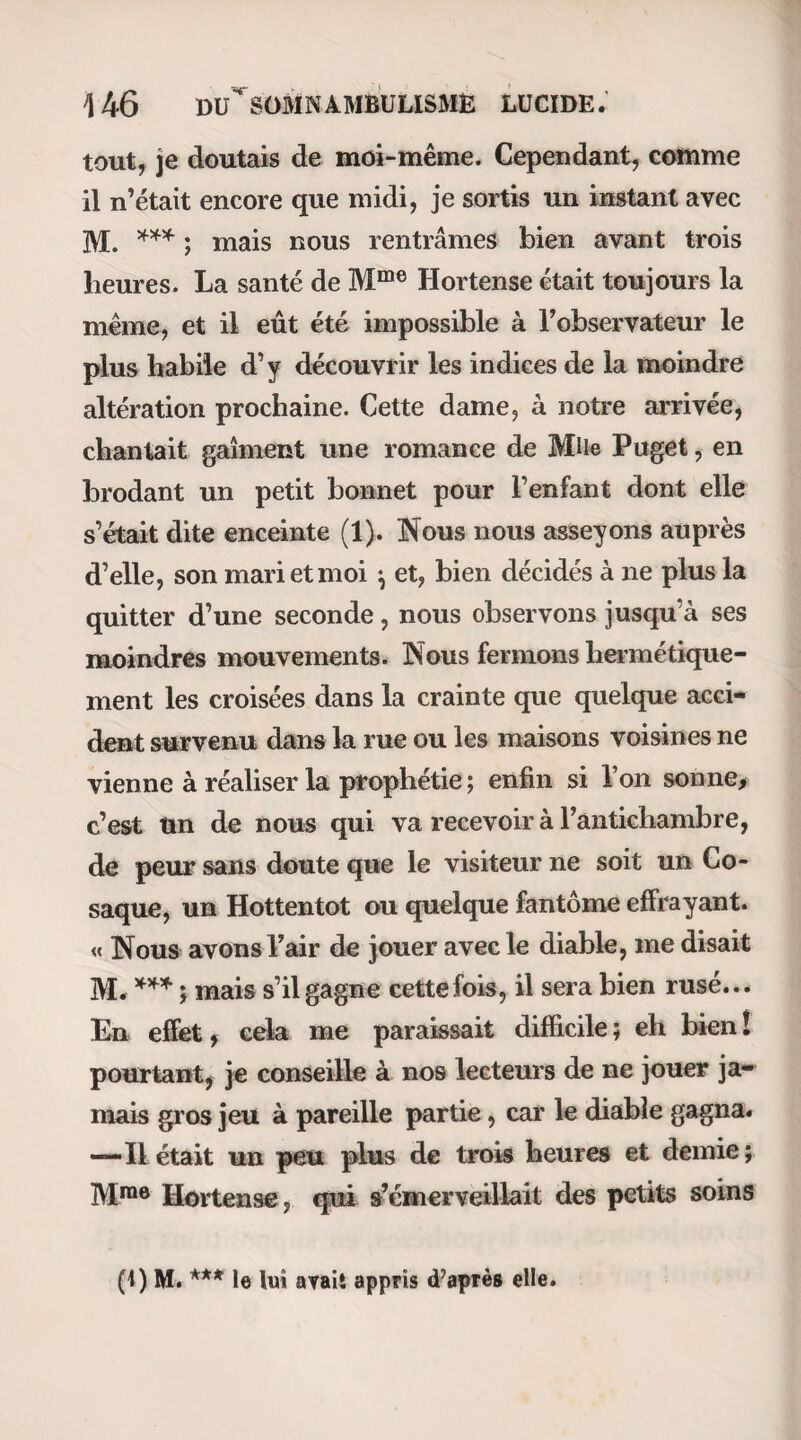228 DE LA FATIGUE EPROUVEE du somnambulisme naturel, il existe encore une espèce de somnambulisme qui ne diffère sans doute de ces derniers que par la cause qui le fait naître ; je veux parler du somnambulisme déterminé par cer¬ tains médicaments, tels que l’opium, labelladone,etc. Il s’en faut beaucoup que cette espèce de somnam¬ bulisme soit un des symptômes constants de l’intoxi¬ cation par les narcotiques ; mais il est certain que ces substances administrées à certaines doses et dans des conditions qu’on n’a point encore déterminées. donnent lieu à un état fort singulier, et qui ne saurait être comparé qu’au sommeil magnétique. M. le docteur Frapart m’a communiqué plusieurs obser¬ vations qui ne me laissent aucun doute à ce sujet. Le somnambulisme est donc une manière d’être anormale, il est vrai, mais pourtant inhérente à notre nature, et telle que chaque individu en renferme en soi-même les éléments et souvent les causes. « La volonté de l’homme , dit l’auteur de la lettre à De- leuze (1), n’est qu’un des moyens pour exciter dans l’organisation cette force instinctive ou médicatrice (comme on voudra la nommer ) qui acquiert son plus haut développement dans le somnambulisme. De l’eau simple, l’eau de mer, des métaux, des dou¬ leurs violentes , des maladies , des dispositions inté¬ rieures dont la nature nous est inconnue, peuvent (1) Ouvrage p. 4.