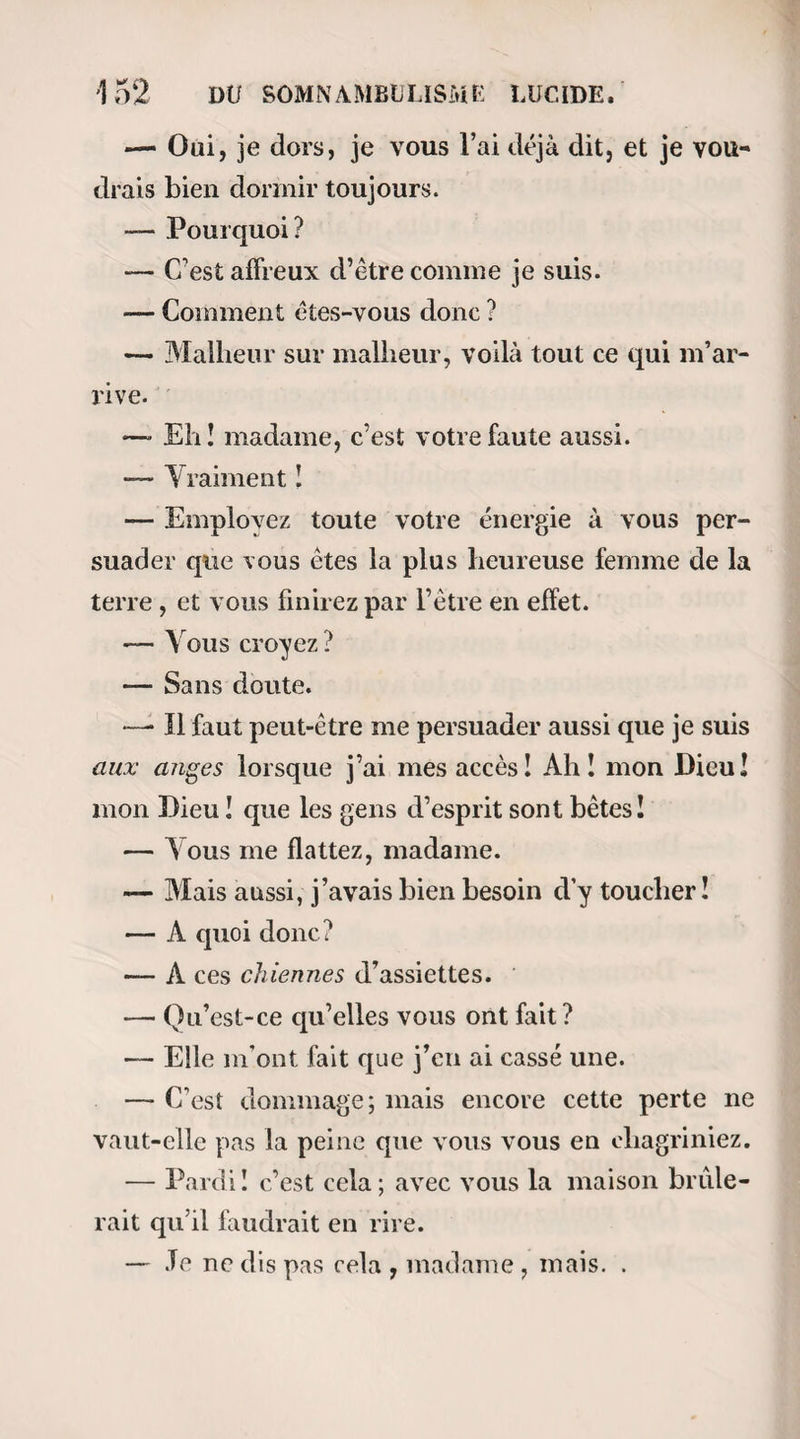gné avec lequel elle se prête à mes intentions me donnent presque envie de rire. On dirait qu’elle signe un pacte avec le démon. Cependant, au bout de huit ou dix minutes de passes, sa figure se déride et un sourire se dessine sur ses lèvres. — Pourquoi riez-vous, lui dis-je? — Je n’en sais rien, me répond-elle, mais je meurs d’envie de rire. — A votre aise, ma pauvre enfant; ne vous rete¬ nez pas, mais laissez-moi continuer. Je continue en effet; et Joséphine use largement de la permission ; car elle rit aux éclats tout en pous¬ sant de loin en loin de profonds soupirs. Au bout de vingt minutes, elle est plus calme. Sa paupière est appesantie, des gouttes de sueur tom¬ bent de son front et elle éprouve des envies de vomir. Il est certain que si j’insistais, le sommeil 11e tarde¬ rait pas à se manifester; mais je suis moi-même fatigué ; c’est pourquoi, après quelques passes trans¬ versales qui remettent la malade dans son état na¬ turel, nous convenons de reprendre l’expérience le lendemain à la même heure. 2e «Séance.—Joséphine arrive à deux heures et quart, comme elle me l’a promis la veille. Je recom¬ mence à la magnétiser à deux heures et demie pré¬ cises. Rien de particulier ne lui est au reste survenu depuis notre entrevue , sauf qu’il lui semble avoir ressenti un peu d’agitation pendant la nuit; mais