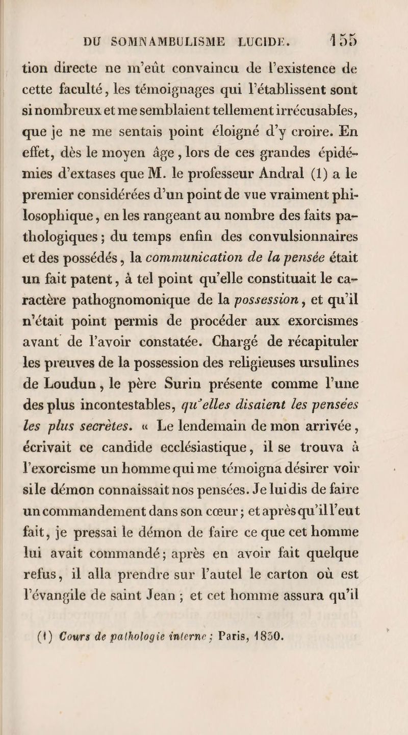 de la médecine à l’intelligence pour le confier à l’ins¬ tinct, tel est le vaste projet que je conçois; car je vous le dis en vérité : la clairvoyance d’un idiot en som¬ nambulisme m’inspirerait plus de confiance, si j’étais malade, que les plus grands génies dont s’honore la médecine actuelle. Et cette nouvelle pratique de l’art médical, j’entends qu’elle soit universelle et s’applique à tous les cas. L’étude de l’anatomie, des opérations, restera seule dans nos écoles pour nous former des chirurgiens ; mais encore tous les actes de ces derniers seront-ils subordonnés aux instigations du somnambule. — Oh! je le sais ; je me couvre de ridicule en parlant ainsi, parce qu’il ne faut pas devancer son siècle. Jean Jacques a dit quelque part, que c’était une sortede folie d’être sage au milieu des fous. — Eh bien ! soit. J’aurai la résignation, s’il le faut, de passer pour fou ; mais je n’aurai point à me reprocher la lâcheté d’avoir entrevu une immense vérité sans oser la dire. Ma résolution est prise sur ce point , et je poursuivrai ma tâche jusqu’au bout. Nous allons donc passer en revue deux ordres de faits : 1° Les malades dirigeant eux-mêmes leur traitement pendant leur somnambulisme; 2° Les somnambules dirigeant le traitement d’au¬ tres malades. La première question doit être traitée immédia¬ tement ; la seconde fera le sujet du chapitre suivant.