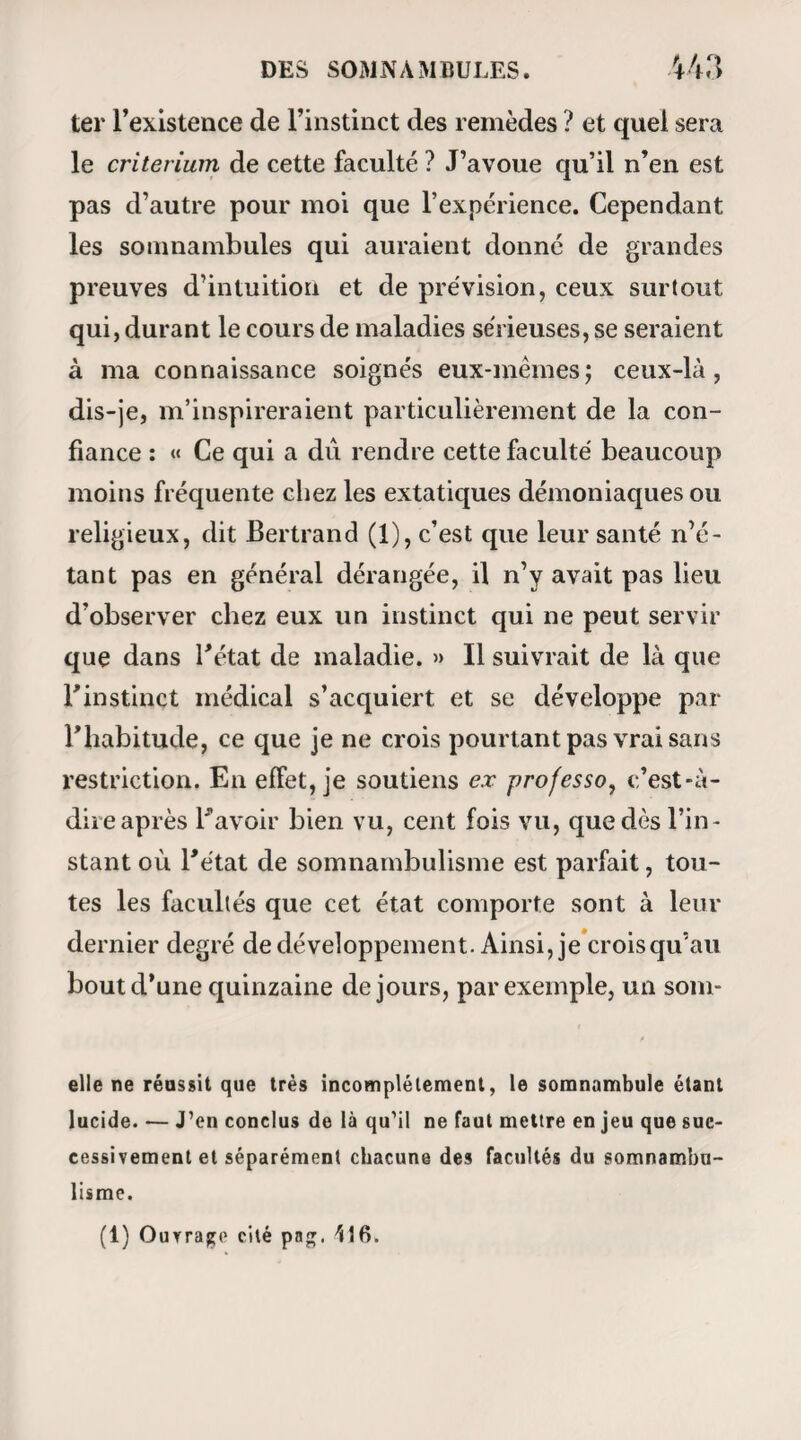 à toute force que je fusse témoin d’une expérience, madame Hortense, qui du reste s’y prêtait avec la plus aimable gaîté, fut magnétisée pour la troisième fois. A partir de celle-là, nous allons rendre compte à nos lecteurs de chacune des séances ; les numéros d’orclre n’indiquant que celles où il me fut donné d’assister. 1t! Séance (4 mars 1840). — Mme Hortense est magnétisée à deux heures et demie. Elle ne met pas plus de sept minutes à s’endormir : son sommeil est lucide, car elle distingue parfaitement tout ce qui se passe autour d’elle. Comme son mari m’en prie, c’est moi-même qui la questionne. — Dormez-rmus , madame ? — Si je dors? Quelle plaisanterie! Je vous as¬ sure, monsieur, que je n’ai jamais eu moins en¬ vie de dormir. Les yeux sont fermés ; la paupière, soulevée au moyen du pouce, ce qui se fait au reste assez diffi¬ cilement, laisse voir le globe oculaire tourné con¬ vulsivement en haut. La sensibilité est obtuse. —- Me voyez-vous, madame ? * — Comment! si je vous vois? Etes-vous donc devenu invisible ? — Non , mais vous avez les yeux fermés. — Moi ! j’ai les veux fermés ! — Oui, madame.