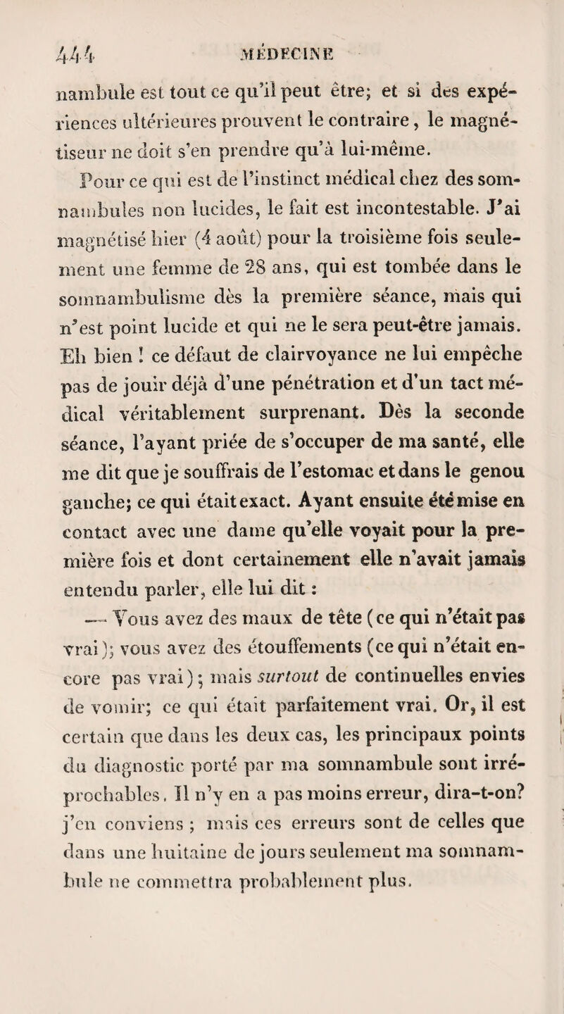 deux heures trois quarts. C’est un jeune homme d’une vingtaine d’années, très passablement consti¬ tué, et pourvu d’un système musculaire qui fait honneur au magnétisme. Cependant, sa figure est mobile, inquiète, comme effarée, et ses allures ha¬ bituelles révèlent dans toute sa personne une irrita¬ bilité peu commune. Magnétisé pour la première fois, il y a cinq ans, il s’endormit et fut lucide dès la pi emiere seance, et devint en très peu de temps un des sujets les plus remarquables qu’on ait vus. En¬ fin jusqu’à présent, au rapport de M. Ricard, il n’est point encore survenu un seul jour d’interrup¬ tion dans sa lucidité.—Calliste est donc un de ces rares et précieux sujets que la science peut exploiter avec assurance au profit de sa propagation.—Endormi en quelques minutes par M. Ricard, et les yeux re¬ couverts d’un bandeau appliqué par un incrédule et par moi, c’est-à-dire d’un de ces bandeaux qui ne laisseraient point d’espoir à la supercherie, Calliste commence par faire plusieurs parties de cartes avec tous ceux des assistants qui jugent à propos de se présenter. Observons que les cartes sont neuves, qu’elles viennent d’être achetées, et que, pour plus de îégularite, on nous avait prié de les fournir nous- même. Tout cela n’empêche pas Calliste de gagner con¬ stamment son adversaire. La rapidité avec laquelle il joue est incroyable; à tel point qu’elle étonne-