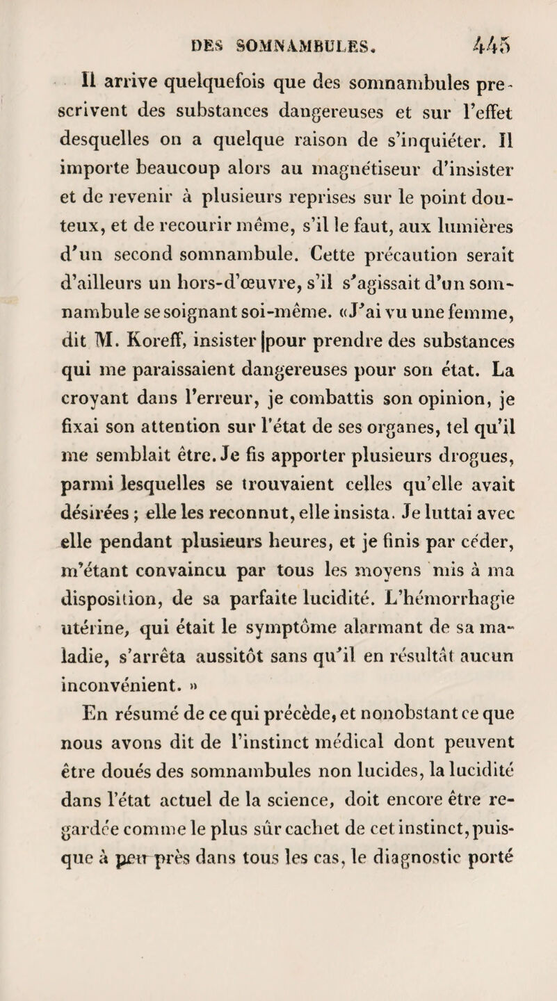 rait encore de la part d’un homme éveillé et dont les yeux seraient largement ouverts. —■Monsieur, je propose.,. Fous y consentez? —- Trois cartes ; et vous F en prendrez que deux, vous ; car voilà ce que vous allezjeter. Et il nomme les cartes. D’autres fois, avant que l’adversaire ait eu le temps de regarder son jeu et pendant qu’il le tient encore serré dans sa main , Calliste jette le sien sur la table, en disant: — Monsieur, je joue sans proposer, et vous avez perduy car vous avez telles cartes en main. Et il ne lui arrive pas une seule fois de se trom¬ per- Il joue quatre parties de suite avec la même adresse et le même bonheur, à la grande admiration de ras¬ semblée, qui se lève, s’agite et applaudit, croyantsans doute assister à une représentation de Conus ou de M. Comte; — mais, seulement, rappelons à nos lec¬ teurs que notre prestidigitateur a les paupières recou¬ vertes de coton cardé, et, par-dessus ce coton d’un fort mouchoir de toile. Il s’agit ici, comme on le de¬ vine aisément, d’un phénomène de vision à travers les corps opaques, et qui, bien que remarquablement développé, ne va pourtant pas jusqu’au point de per¬ mettre la lecture (1) ; mais arrivons aux expériences (I) M. Ricard nou9 assure que Calliste a lu une fois, mais