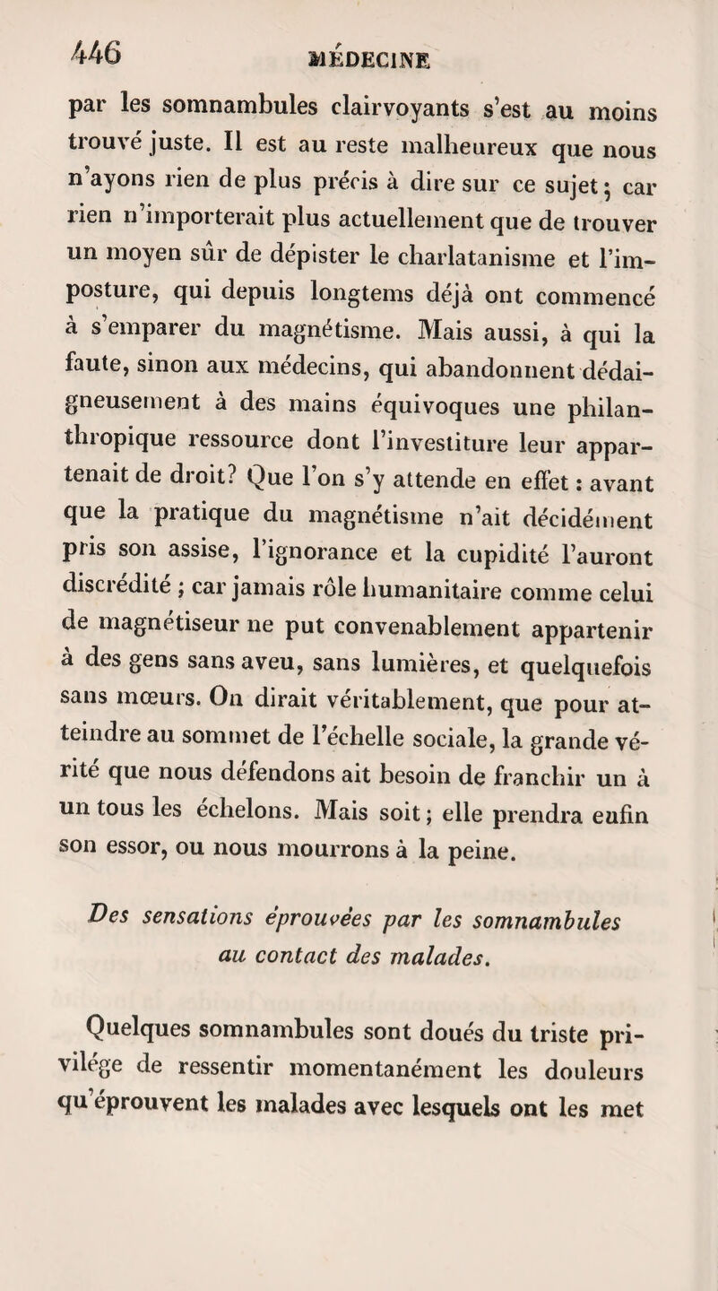 des ouvrages de magnétisme, lorsqu’une circon¬ stance assez singulière me la découvrit : ce fut un somnambule qui m’en donna l’idée. Une dame pendant son sommeil m’avait demandé certaine explication délicate sur des affaires qui concernaient sa famille. La confidence qu’elle exigeait de moi était si embarrassante de sa nature, que j’aurais bien encore osé la lui faire tandis qu’elle dormait, mais que pour rien au monde je n’aurais voulu la ris¬ quer pendant son état de veille. Le jour dont je parle, je cédai d’autant plus à ses instances qu’il n’y avait pas moyen de m’y soustraire ; je dis donc avec ré¬ serve et du mieux que je pus tout ce qu’on désirait savoir, et quand j’eus fini, j’étais si content de moi que je m’écriai : — Ma foi, madame, je voudrais bien que vous pussiez vous rappeler tout cela. — Qu’à cela ne tienne, monsieur, répliqua-t-elle ; vous le désirez trop vivement pour que le souvenir ne m’en reste pas. Je n’eus pas plus tôt éveillé ma somnambule, que je lui dis: Eh bien! madame, vous rappelez-vous quelque chose aujourd’hui ? — Je me rappelle tout, monsieur, me répondit- elle ; — et c’était vrai, car elle rougit. Depuis cette circonstance, qui fit époque dans mes études magnétiques, j’ai bien des fois répété la même expérience, et toujours avec le même succès. Seule-