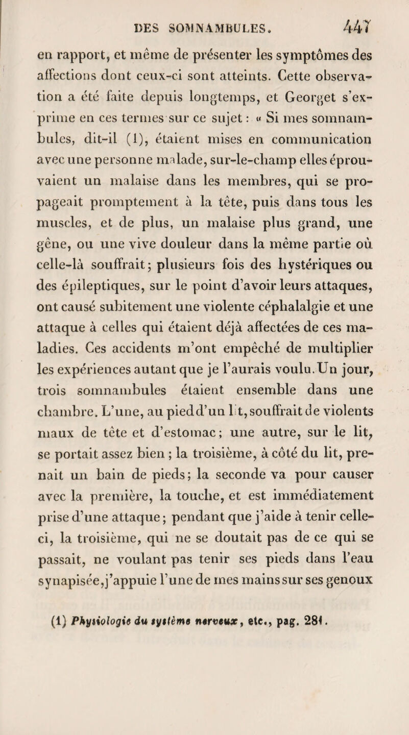 197 DE MAGNETISER, se trouva endormie et tomba sur sa chaise. Je la dé¬ barrassai alors ( momentanément) de sa douleur de genou en faisant des passes sur cette partie; mais les réponses qu’elle me fit ne m’apprirent absolument rien sur l’étiologie et la pathogénésie de cettedouleur. Je songeai alors à l’éveiller, et ce fut ici que linquié- tude me prit, car après une demi-heure entière de gestes et d’efforts Henriette dormait encore. De plus elle était évidemment agitée , et par moments tous ses membres se raidissaient spasmodiquement, tandis qu’elle jetait des cris à effrayer les personnes accourues au vacarme qu’elle faisait. A la fin, elle ouvrit les yeux, se les frotta longtemps avec le revers de ses mains, puis se leva brusquement en poussant des grands éclats de rire : la pauvre fille était en démence, et ce délire dura trois jours (1). Yoici au reste la contre-partie de l’accident que dans cette cir¬ constance on fut en droit de reprocher au magnétisme. Deux jours plus tard, Henriette magnétisée de nou¬ veau, mais parle procédé de Deleuze, recouvre toute sa raison dans son somnambulisme , et nous indique si bien ce qu’il faut lui faire pour la guérir, qu’elle guérit en effet par son ordonnance, non-seu- (1) J’ai appris depuis qu’Henriette avail déjà éprouvé à plu¬ sieurs reprises des accidents de même genre; d’où il suit que le magnétisme n’était que la cause occasionnelle et peut-être la cause apparente d’une maladie qu’à ma première impression je n’hésitai point à lui attribuer.