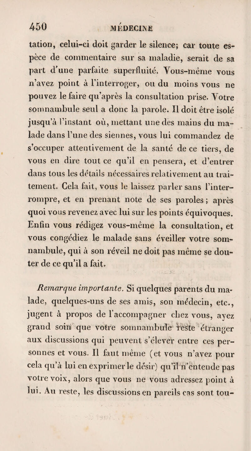 d’éloigner M. Desion le plus possible, et de placer des commissaires entre lui et le jeune homme, afin de s’assurer qu’il ne ferait point de signal, et de pou¬ voir répondre qu’il n’y avait point eu d’intelligence. Ces précautions, dans une expérience qui doit être au thentique, sont indispensables sans être offensantes. » a On a ensuite amené le jeune homme, les yeux bandés, et on l’a présenté successivement à quatre arbres qui n’étaient point magnétisés, en les lui fai¬ sant embrasser chacun pendant deux minutes, sui¬ vant ce qui avait été réglé parM. Desion lui-même. « M. Desion, présent,etàune assez grande distance, dirigeait sa canne sur l’arbre réellement magnétisé. « Au premier arbre, le jeune homme interrogé au bout d’une minute, a déclaré qu’il suait à grosses gouttes; il a toussé, craché, et il a dit sentir une petite douleur sur la tête : la distance à l’arbre ma¬ gnétisé était environ de vingt-sept pieds. « Au second arbre il se sent étourdi ; même douleur sur la tête : la distance était de trente-six pieds. « Au troisième arbre, l’étourdissement redouble ainsi que le mal de tête : il dit qu’il croit approcher de l’arbre magnétisé ; il en était alors environ à trente-huit pieds. « Enfin au quatrième arbre non magnétisé, et à vingt-quatre pieds environ de distance de l’arbre qui l’avait été, le jeune homme est tombé en crise; il a perdu connaissance, ses membres se sont raidis,