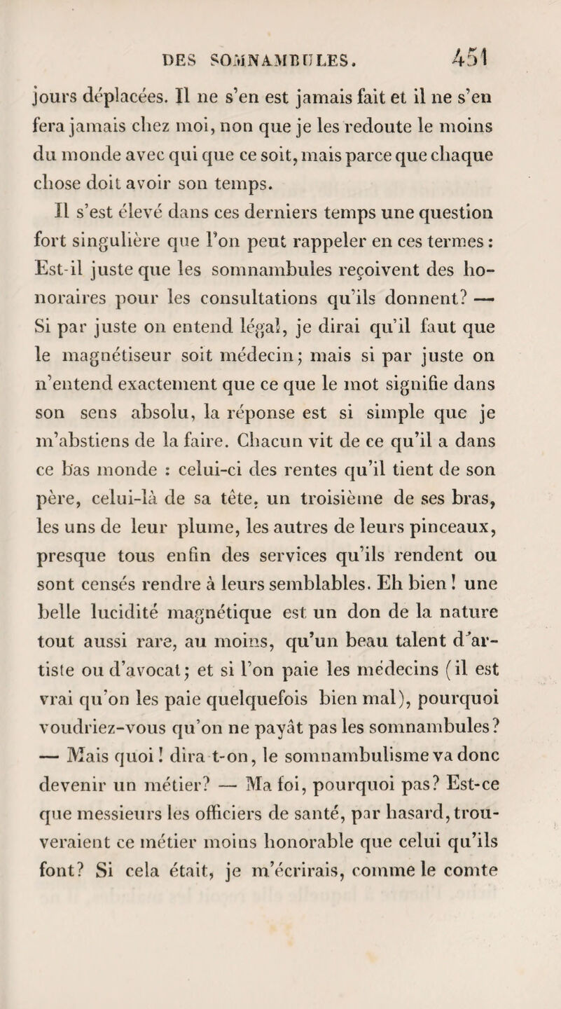 deviendrait-il borgne ou aveugle? Non pas, s’il vous plaît ; l’intégrité de mes yeux n’est point subordon¬ née à vos théories, messieurs les idéologues. Eli bien ! les vérités magnétiques sont aussi inaltérables, aussi immuables, aussi inaccessibles à vos systèmes, aussi essentielles enfin que nos facultés de voir, de sentir et d’entendre. Le magnétisme n’est donc point une science dont la valeur et l’utilité peuvent dé¬ pendre du degré d’intelligence de ceux qui la prati¬ quent ; c’est une ressource que le ciel dans sa bien¬ veillance a dispensée indistinctement à tous les êtres humains. — Mais nous oublions qu’il s’agit ici d’un simple chapitre de matière médicale. L’influence du magnétisme s’exerce principale¬ ment sur les systèmes nerveux et circulatoire ; mais comme l’état fonctionnel de ces deux systèmes est presque constamment altéré dans toutes les mala¬ dies, il s’ensuit que dans tous les cas possibles le magnétisme doit imprimer à l’économie une modification quelconque. Cependant c’est surtout dans les affections que caractérisent des phénomènes anormaux d’innervation, ou certains vices dans la circulation du sang et de la lymphe que cette mo¬ dification devient promptement appréciable. Ainsi, d’un côté, l’épilepsie, la chorée, les spasmes, les convulsions primitives et les différentes formes d’hystérie ; d’un autre côté, les engorgements san¬ guins ou ganglionnaires, la scrophule avec toutes