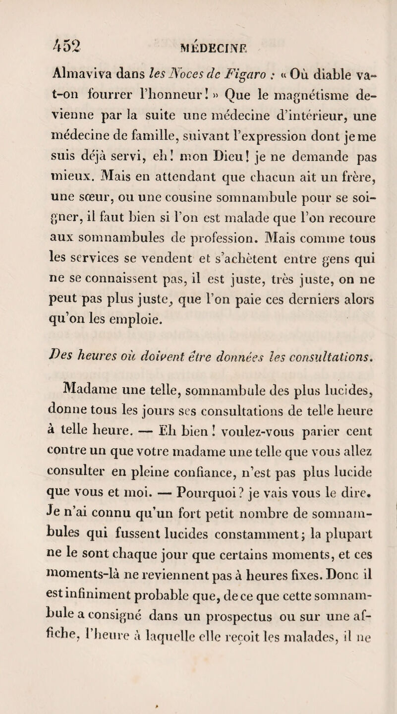 entrant, je me croirai plus qu’à moitié guérie. Je n’ai pas eu de palpitations, j’ai bien mangé, bien bu, bien dormi et surtout bien ri; à telle enseigne que ma maî¬ tresse est persuadée que je deviens folle. Mais je sais à quoi m’en tenir là dessus. Oh! c’est que, voyez-vous, monsieur, je suis doublement contente : d’abord je suis gaie d’aller mieux, mais ensuite je suis gaie de ne plus être triste. Vous riez ? Je ne m’explique donc pas bien ? Tant pis; mais je me comprends, et j’aime mieux avoir de la santé que de l’esprit. — Ainsi, votre dîner ne vous a pas fait de mal? — Pas le moins du monde, monsieur, et j’avais pourtant mangé comme un ogre. — Et l’écoulement est toujours le même ? — Dam! monsieur.... Mais ça viendra. — Oui ; je vous le certifie. Magnétisée à trois heures précises, Joséphine est endormie en moins de huit minutes. De petites con¬ tractions spasmodiques du muscle orbiculaire des lèvres ont remplacé l’inextinguible rire des premières séances. On croirait que la malade dort de son som¬ meil naturel. — Gomment vous trouvez-vous* Joséphine? — Très bien. — Voyez-vous? — Pas encore, mais je verrai tout à l’heure. — Dans combien de minutes ? — Dans sept minutes.