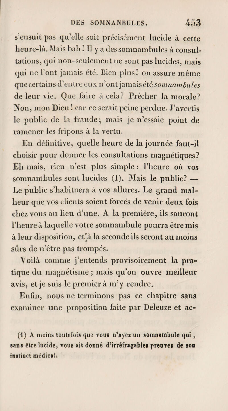 vont suivre ; je vous en avertirai en faisant ce signe de la main.... » M. le docteur Wagening et le frère aîné du malheureux entrèrent. A peine étais-je re¬ venu de mon épuisement, que le malade fit le si¬ gne fatal. Ces deux messieurs devaient me soutenir par les reins : le patient, dans sa démence , faisait tous ses efforts pour me saisir à la gorge; ce ne fut que par l’intensité de mon souffle que je parvins A le tenir assez éloigné de moi pour qu’il ne pût assou¬ vir sa rage. Qu’on se figure ma position ; j’étais sur le point de succomber lorsque tout à coup cet accès s’arrêta et le calme survint. Après quelques minutes de repos, le troisième accès se manifesta sous des for¬ mes bien plus épouvantables encore. Je passai de nouveau par des épreuves terribles ; mais je sortis vainqueur du combat. « On croyait avoir surmonté le mal ; déjà on ré¬ pandait des larmes de joie; le patient lui-même couvrit mes mains de baisers ardents pour me té¬ moigner sa gratitude. Hélas ! nous n’avions conjuré que la plus petite partie de l’orage. Dans la magné¬ tisation ordinaire , et le même jour à onze heures if avant midi, heure à laquelle je le magnétisais, le somnambule me prédit que, pendant trois jours de suite, il serait atteint de rage et d’hydrophobie; que le troisième jour le mal serait au comble ; que si ce jour-là , avant quatre heures de releve'e, il n’avait pas bu trois fois de l’eau, sa perte était inévitable; ;