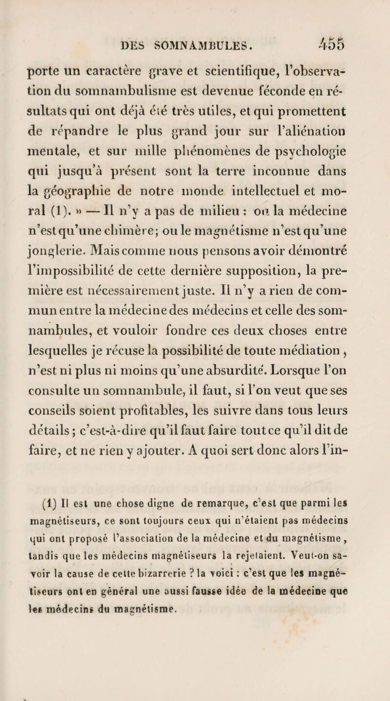 MAGNETIQUES, 373 rations inférieures, la malade dit à son mari qu’il fallait les guérir avant d’atteindre la place du haut, où les injections ne parviendraient que lorsque le rectum aurait repris de la force; mais que, dans tous les cas, le magnétisme aiderait beaucoup à sa gué¬ rison. Le 15 , Périer se trouva mieux. Elle se ré¬ cria beaucoup sur l’incapacité des médecins qui, lorsqu’elle avait eu six semaines auparavant une éruption à la peau, ne s’étaient point aperçu qu’elle était causée par la décomposition de la partie aqueuse du sang ! La pauvre somnambule ignorait que la pénétration du médecin le plus capable n’était jamais allé si loin.) Elle prit ensuite la main de son mari, et la posa sur son côté au point où elle souf¬ frait; mais elle l’éloigna presque aussitôt en lui disant que sa volonté était trop active, et que l’effervescence qu’elle donnait à son sang pourrait lui occasionner une perte. Le 16, Mme Périer s’étant ordonné des injections avec une décoction de morelle, de racine de persil , de mauve , etc., son mari lui rappela qu’un de ses chirurgiens (Boyer) lui avait également ordonné de la morelle. « Oui, répliqua-t-elle; mais il y avait joint des pavots, chose qui paralyse la guérison plu¬ tôt que de l’activer ; c’est Y opium des plaies. Le 18, la malade était faible et souffrante ; l’abon¬ dance des règles était effrayante, et pourtant elle ne