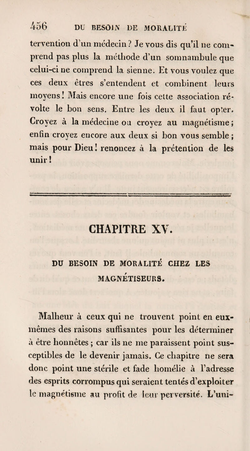 388 — Non, pour moi, grâce à Dieu ! — Toujours! c’est donc toujours à toi de souf¬ frir ? — Mais ce n’est pas tout,.... sois calme, n’est- ce pas ? — Oui, je te le promets. — Eh bien !.... je vois mon agonie! — Oli ! mon Dieu ! — Ces terribles paroles ne me laissèrent point la force de poursuivre. Il me sem¬ blait que j’étais descendu dans un abîme où la tête me tournait contre mon attente, et dont je n’osais mesurer la profondeur parce que je cessais d’en voir le fond. Cependant je rassemblai tout mon courage, et je fis un dernier effort : — Et après? lui dis-je. — Après,.... répéta-t-elle lentement,.... après,... je ne vois rien : puis, quelques secondes s’étant écou¬ lées, elle s’écria d’une voix déchirante : -Éveille-moi ! éveille-inoi !... Alphonse, éveille- moi, car je me sens défaillir. Je n’y voyais plus. Il me semblait que les batte¬ ments tumultueux de mon cœur mêlaient un son réel à celui de nos souffles oppressés. Rien ! ce mot fatal ne cessait de retentir à mon oreille plus hor¬ rible que la mort elle-même. Rien ! le néant ! quelle affreuse solution ! Cependant je me suis mis en devoir d’éveiller la malade. Chacune de mes passes semble dissiper un