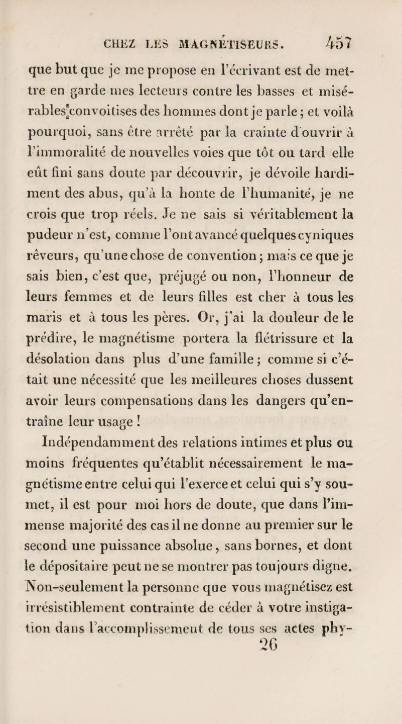 M AG N ÉTIQUES. !UK> — Auras-tu ta connaissance ? — Attends*.... Non. Tu ne me reconnaîtras pas ? -— Non. Lorsque tu me magnétiseras, je pourrai te parler^ mais éveillée, je ne t’entendrai plus. — Jusqu’à quelle heure seras-tu ainsi ? — Jusqu’au matin. A six heures tout sera fini. — Qu’entends-tu dire par là? lui demandai-je en tremblant. — J’entends qu’à six heures... j’irai mieux, ou Lieu... oh! mon Dieu! s’il fallait que je te quit¬ tasses. — Eh ! non , enfant ; ne parle point ainsi, tu t’exagères le mal qui nous doit arriver. — Oh ! non ; si tu savais ! c’est affreux ce que je vois ! — Et dimanche que vois-tu ? — Je ne vois lien. — Les jours suivants ? *— Rien, rien : éveille-moi. — Mais que faudra-t-il te faire ? — Je te le dirai demain. Éveille-moi. Éveille-moi, ou j’aurai encore une faiblesse. J’obéis. Rentrée dans la vie réelle, Mme Teste ne conserve des émotions de son sommeil qu’une vague agitation dont elle méconnaît la cause. Elle reprend, avec un air d’insouciance qui ne fait, que m’attrister davantage, la conversation badine qu’elle a com-