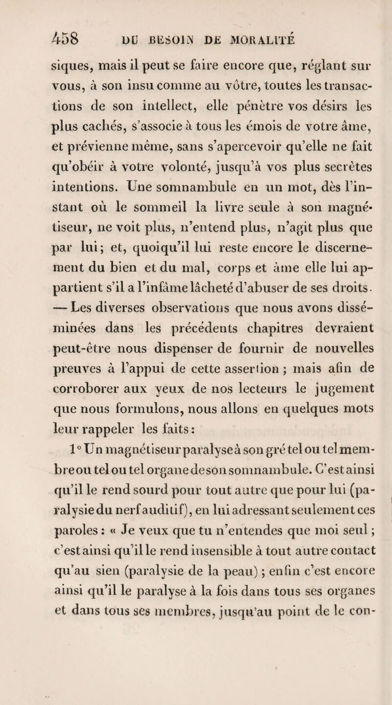 MAGNETIQUES. 421 lades que j’ai observés jusqu’à présent ne me tou- cliaient pas d’aussi près. Les larmes qui remplissent mesyeux sont bien faites pour me grossir et me défi¬ gurer les objets. Enfin, six heures sonnent! le timbre de la pendule retentit à mon oreille comme un glas funèbre! Je n’y vois plus, mais j’entends un cri ter» rible, déchirant ! Puis, au milieu du lugubre silence qui lui succède, Timpassible voix de mon ami Fra- part qui prononce ces deux mots : Cest fini ! — C’est fini ! quoi? la vie? — Non, la crise. — Elle vit donc encore ? — Attendez.... oui.... Bans quelques instants nous en jugerons mieux. — A 7 heures, Mme Teste ouvrit les yeux et par¬ la. Elle avait pris une léthargie pour la mort! ! L’observation qu’on vient de lire soulève plu¬ sieurs questions importantes , et que nous tenons infiniment à résoudre. 1° On peut dire que la maladie de Mme Teste n’a¬ vait point la gravité que nous lui avions supposée , ce que rien ne prouve , et se fût aussi bien dissipée par les moyens employés ordinairement en pareils cas, que sous l’influence des sangsues et de la glace que s’est prescrites la malade - dernière assertion que nous ne croyons point encore dénuée de vraisem¬ blance. Mais à supposer qu’on eût appelé des méde¬ cins, comme le voulait notre ami Latour, et qu'on